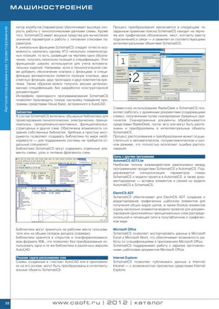 МАШИНОСТРОЕНИЕ


                                    катор атрибутов (параметров) обеспечивает высокую ско     Процесс преобразования заключается в следующем: по
Автоматизированное проектирование




                                    рость работы с технологическими данными схемы. Кроме      заданным правилам поиска SchematiCS находит на черте
                                    того, SchematiCS имеет мощные средства для вычисления     же все графические обозначения, текст, контакты (места
                                    значений параметров и работы с типовыми списками па       подключения) и связи — и заменяет их соответствующими
                                    раметров.                                                 интеллектуальными объектами SchematiCS.
                                    К уникальным функциям SchematiCS следует отнести воз
                                    можность назначать одному УГО несколько номенклатур
                                    ных позиций, то есть, размещая на чертеже одно обозна
                                    чение, получать несколько позиций в спецификации. Этот
                                    функционал широко используется для учета вспомога
                                    тельных изделий. Например, если в технологической схе
                                    ме добавить обозначение клапана с фланцами, в специ
                                    фикации автоматически появятся позиции клапана, двух
                                    ответных фланцев, двух прокладок и двух комплектов кре
                                    пежа. Таким образом можно получить весьма детализо
                                    ванную спецификацию без разработки конструкторской
                                    документации!
                                    Интерфейс прикладного программирования SchematiCS
                                    позволяет производить тонкую настройку поведения про
                                    граммы средствами Visual Basic, встроенного в AutoCAD.
                                                                                              Совместное использование RasterDesk и SchematiCS поз
                                    Библиотеки                                                воляет работать с архивными документами (содержащими
                                    В состав SchematiCS включены обширные библиотеки для      схемы), полученными путем сканирования бумажных ори
                                    проектирования технологических, электрических, принци     гиналов. Сканированные документы обрабатываются
                                    пиальных, принципиально монтажных, функциональных,        средствами RasterDesk, после чего они могут быть распо
                                    структурных и других схем. Обеспечена возможность со      знаны и преобразованы в интеллектуальные объекты
                                    здания собственных библиотек. Удобные и простые инст      SchematiCS.
                                    рументы позволяют создавать библиотеки по мере необ       Процесс распознавания и преобразования может осуще
                                    ходимости — для поддержания системы не требуется от       ствляться в автоматическом, полуавтоматическом и руч
                                    дельный специалист.                                       ном режиме, что полностью исключает ошибки распоз
                                    Библиотеки SchematiCS могут содержать отдельные эле       навания.
                                    менты схемы, узлы и типовые фрагменты схем.
                                                                                              Связь с другими программами
                                                                                              AutomatiCS ADT/Lite
                                                                                              Наиболее полное взаимодействие реализовано между
                                                                                              программными продуктами SchematiCS и AutomatiCS. Под
                                                                                              держивается       синхронизация   параметров     схемы
                                                                                              SchematiCS и модели проекта в AutomatiCS, а также доку
                                                                                              ментирование — вставка элементов и связей из модели
                                                                                              AutomatiCS в SchematiCS.

                                                                                              ElectriCS ADT
                                                                                              SchematiCS обеспечивает для ElectriCS ADT создание и
                                                                                              редактирование графических шаблонов элементов для
                                                                                              получения общих видов щитов, а также блоков элементов
                                                                                              (сразу несколько элементов модели проекта) для докумен
                                                                                              тирования однолинейных принципиальных схем распреде
                                                                                              лительной и питающей сети в полутабличном и графичес
                                                                                              ком виде.

                                    Библиотеки могут храниться на рабочем месте пользова      Microsoft Office
                                    теля или на общем сетевом ресурсе (сервере).              SchematiCS позволяет экспортировать данные в Microsoft
                                    Библиотеки хранятся в открытом и платформонезависи        Excel и Microsoft Word, что обеспечивает возможность ра
                                    мом формате XML, что позволяет без преобразования ис      боты со спецификациями в приложениях Microsoft Office.
                                    пользовать одни и те же библиотеки в различных версиях    SchematiCS поддерживает работу с заранее заготовлен
                                    AutoCAD.                                                  ными шаблонами документов Microsoft Office.

                                    Решение задачи распознавания схем                         Internet Explorer
                                    Схемы, созданные в «чистом» AutoCAD или в приложени       SchematiCS позволяет публиковать данные в Internet/
                                    ях на его основе, могут быть преобразованы в интеллекту   Intranet — с возможностью просмотра средствами Internet
                                    альные объекты SchematiCS.                                Explorer.




        22                                                www.csoft.ru | 2012 | каталог
 