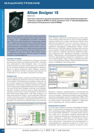 МАШИНОСТРОЕНИЕ



                                                                      Altium Designer 10
Автоматизированное проектирование




                                                                      Altium Ltd.
                                                                      Система сквозного автоматизированного проектирования радиоэле
                                                                      ктронных средств (РЭС) на базе печатных плат и программируемых
                                                                      логических интегральных схем (ПЛИС).




                                     Altium Designer представляет собой систему сквозного автоматизи    Редактирование библиотек
                                     рованного проектирования радиоэлектронных средств (РЭС) на ба      Altium Designer предлагает инновационную систему управ
                                     зе печатных плат и программируемых логических интегральных         ления компонентами электронных схем. Система содержит
                                     схем (ПЛИС). Эта система охватывает все основные этапы создания    огромные библиотеки готовых компонентов (общее число
                                     РЭС: от разработки электрической схемы и описания ПЛИС до под      компонентов превышает 100 тыс.), которые к тому же по
                                     готовки платы и РЭС к производству. Принцип сквозного проекти      стоянно обновляются и доступны через средства Internet
                                     рования реализован через передачу результатов одного этапа про     окружения пользователя. Предусмотрен импорт готовых
                                     ектирования на следующий этап в единой проектной среде Design      библиотек из P CAD 200Х и других программ. Дополнитель
                                     Explorer (DXP). При этом изменения, вносимые на любом этапе, мо    ные инструменты Редактора библиотек позволяют сущест
                                     гут отображаться во всех частях проекта. Altium Designer позволя   венно упростить создание собственных библиотек симво
                                     ет разработчику контролировать целостность проекта, отслеживать    лов, посадочных мест, трехмерных моделей и текстовых
                                     изменения и синхронизировать их.                                   SPICE и IBIS моделей. Интегрированная библиотека ком
                                                                                                        понентов предоставляет возможность объединить и хра
                                    Системные настройки                                                 нить в едином файле набор схемных символов компонен
                                    Реализованы широкие возможности системных настроек                  тов и их ассоциативные модели. Редактор библиотек орга
                                    для выполнения различных видов проектов РЭС. Пользова               низует и отображает связи между ними.
                                    тель, работающий в Altium Designer, знает, что систему
                                    можно настроить в точном соответствии с его потребностя
                                    ми. Не возникает проблем и при необходимости перенести
                                    работу на другой компьютер. Altium Designer позволяет
                                    хранить настройки в "облаке" и автоматически извлекать их
                                    независимо от того, где именно запускается система.

                                    Создание схем
                                    Система предоставляет специальные Мастера для разме
                                    щения графических объектов и текстов, а также специаль
                                    ный инструмент SCH Inspector для выборки элементов схе
                                    мы в группы, совместного редактирования их свойств или
                                    размещения. Реализованы широкие возможности оформ
                                    ления схем согласно требованиям различных стандартов, в
                                    том числе ЕСКД. Altium Designer позволяет легко преобра
                                    зовывать огромные сложные схемы в набор простейших
                                    подсхем и использовать готовые наработки. Устройства на             Возможно взаимное преобразование интегрированной
                                    базе ПЛИС можно представить и как VHDL описание, и в                библиотеки и базы библиотек компонентов, в которой все
                                    виде принципиальной схемы с использованием библиотек                ссылки на символы, привязанные модели и другая параме
                                    готовых логических устройств. Все подсхемы иерархичес               трическая информация хранятся в форматах ODBC, ADO
                                    кой структуры привязаны к определенной области на пла               или Excel. В них удобно наполнять базу данных однотипны
                                    те (Room), что значительно упрощает работу конструктора.            ми компонентами, группировать, добавлять и редактиро
                                                                                                        вать их параметры или ссылки на файлы моделей.

                                                                                                        Моделирование устройств
                                                                                                        В состав Altium Designer включена программа моделиро
                                                                                                        вания, позволяющая анализировать аналоговые, цифро
                                                                                                        вые и смешанные схемы. Цифро аналоговое моделирова
                                                                                                        ние на базе SPICE 3f5/XSpice, к которому можно присту
                                                                                                        пать сразу же по окончании создания принципиальной
                                                                                                        схемы, позволяет разработчику анализировать схему, из
                                                                                                        менять параметры и проводить статистический анализ.
                                                                                                        Результаты компьютерного анализа, как правило, иден
                                                                                                        тичны результатам, получаемым при макетировании, а
                                                                                                        смоделированное поведение устройств в точности вос
                                                                                                        производит работу реального изделия. В расчете учиты


        24                                                    www.csoft.ru | 2012 | каталог
 