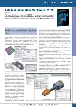 МАШИНОСТРОЕНИЕ



Autodesk Simulation Mechanical 2012




                                                                                                                         Инженерный анализ
Autodesk
Autodesk Simulation Mechanical 2012 — программный комплекс для
инженерного анализа при решении задач механики. Составная часть
решения Autodesk, реализующего технологию цифрового прототипа.




Этот программный комплекс, предлагающий набор инструментов     прочности изделий с линейными и нелинейными моделями
инженерного анализа, обеспечивает возможность решать широкий   материала, выполнение модального анализа конструкции.
круг задач, связанных с изучением поведения цифровой модели    Поддерживается расчет теплового поля и теплообмена.
изделия.                                                       Программный комплекс позволяет анализировать напря
                                                               жения, смещения, деформации и силы во время движения
                                                               как абсолютно жестких, так и гибких тел:
В программном комплексе Autodesk Simulation Mechanical         • анализ кинематики движения негибких моделей. Конст
2012 реализованы средства создания конечно элемент               рукция может включать как связанные, так и полностью
ных моделей на основе твердотельных моделей, а также             свободные механизмы, допуская при этом перемещение
тонкостенных, поверхностных и стержневых моделей. Ин             в любом направлении. Для получения точных результатов
струменты автоматизации создания конечно элементной              движения тела используются кинематические 2D и 3D
модели значительно повышают производительность.                  элементы;
                                                               • анализ напряжений для подвижных частей модели —
                                                                 в любое время и с учетом инерционности передачи на
                                                                 грузки;
                                                               • анализ движений и напряжений с учетом изгиба, скручи
                                                                 вания, вытягивания, сплющивания;
                                                               • анализ с учетом гибких шарниров в механизме;
                                                               • моделирование нелинейной зависимости свойств мате
                                                                 риалов;
                                                               • отображение области движения сборочного узла в ре
                                                                 жиме реального времени — для проверки модели на
                                                                 ошибки.
                                                               В Autodesk Simulation Mechanical 2012 возможен анализ
                                                               контактного взаимодействия:
                                                               • анализ взаимодействия и передачи нагрузок между раз
                                                                 личными частями сборки — как для линейных, так и для
                                                                 нелинейных сценариев контакта;
                                                               • задание как линейного, так и нелинейного контакта;
                                                               • автоматическое вычисление контактных точек, ориента
                                                                 ции и связанных нагрузок в области контакта двух тел.

Существует возможность полного
управления имитационной средой,
включая изменение входных данных
во времени, а также указание ис
пользуемых математических зависи
мостей.
Autodesk Simulation Mechanical 2012
обеспечивает задание и вычисление
дистанционных нагрузок к структур
ной модели, моделирование рабо
ты сложных конструкций, учитывая
большие деформации и напряжения,
и контактных взаимодействий между
отдельными узлами. Программный
комплекс позволяет указывать дина
мические нагрузки и инерционности,
осуществлять проверки на предмет
падения и столкновения.
Autodesk Simulation Mechanical 2012
обеспечивает расчеты статической


                           www.csoft.ru | 2012 | каталог                                                                 29
 