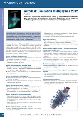 МАШИНОСТРОЕНИЕ



                                                      Autodesk Simulation Multiphysics 2012
Инженерный анализ




                                                      Autodesk
                                                      Autodesk Simulation Multiphysics 2012 — программный комплекс
                                                      для выполнения инженерного анализа. Составная часть решения
                                                      Autodesk, реализующего технологию цифрового прототипа.




                     Autodesk Simulation Multiphysics 2012 предлагает набор инструмен   • Моделирование свободной поверхности между жидкос
                     тов инженерного анализа, позволяющий решать задачи механики,         тью и газом окружающей среды.
                     выполнять имитацию потока (динамики) жидкости и газа. В состав     • Расчет для морских, водоотводных и иных систем.
                     программного комплекса включен инструмент Multiphysics, пред
                     назначенный для задания сложных условий анализа.                   Анализ массопереноса
                                                                                        • Моделирование массопереноса, получаемого в резуль
                                                                                          тате произвольного молекулярного движения.
                    Autodesk Simulation Multiphysics 2012 позволяет решать              • Определение концентрации и ее изменения с течением
                    широкий круг задач — от анализа статической прочности                 времени.
                    изделия до имитации потока жидкости и газа. Этот про
                    граммный комплекс располагает разнообразным инстру                  Анализ работы сложных изделий с учетом разнообразных
                    ментарием, который, в дополнение ко всем возможностям               эксплуатационных факторов
                    Autodesk Simulation Mechanical 2012, поддерживает выпол             • Multiphysics — инструмент для задания сложных условий,
                    нение многих других видов анализа.                                    позволяющий объединять различные виды анализа в
                                                                                          один, тем самым наиболее точно описывая режим работы
                    Анализ устойчивой передачи тепла                                      изделия.
                    • Определение температурного распределения теплового                • Расчет потока жидкости, а также расчет теплообмена.
                      потока в устойчивом состоянии.                                    • Исследование движения потока жидкости при теплооб
                    • Исследование термического расширения/сжатия для                     мене, а также распределения температур по системе.
                      оценки исполнения проекта.
                                                                                        Анализ температурных напряжений
                    Анализ неустановившейся передачи тепла                              • Определение влияния температуры на прочностные ха
                    • Определение температурного распределения теплового                  рактеристики конструкции.
                      потока и процесса нагрева при изменении во времени
                      температуры и других факторов.                                    Анализ влияния течения потока жидкости на конструкцию
                    • Оценка процесса теплопередачи до достижения устойчи               изделия
                      вого состояния.                                                   • Учет влияния процессов, происходящих в потоке жидко
                                                                                          сти, на конструкцию изделий, с которыми данный поток
                    Анализ устойчивого потока жидкости                                    взаимодействует.
                    • Определение движения жидкости под воздействием по
                      стоянных нагрузок.                                                Электромеханический анализ
                    • Быстрое моделирование потоков, скорость которых не                • Определение влияния задаваемых напряжений на кон
                      изменяется во времени.                                              струкцию изделия (возникающие электрические явле
                                                                                          ния и сопутствующие им силы).
                    Анализ неустойчивого потока жидкости
                    • Исследование движения жидкости под воздействием на
                      грузок, изменяющихся во времени.
                    • Оценка эффектов инерции и ускорения жидкости при
                      направлении и скорости, изменяющихся во времени.

                    Анализ потока через пористые материалы
                    • Моделирование движения потока через фильтры, перфо
                      рированный листовой металл, распределители потока и др.
                    • Использование как изотропной, так и ортотропной моде
                      ли материала.
                    • Характеристика частей с переменной проницаемостью и
                      эффектов инерции.

                    Анализ потока жидкости в открытых каналах
                    • Оценка динамического движения жидкости в не полно
                      стью закрытом объеме.


    30                                        www.csoft.ru | 2012 | каталог
 