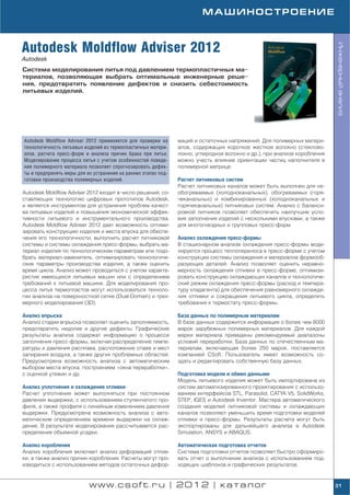 МАШИНОСТРОЕНИЕ



Autodesk Moldflow Adviser 2012




                                                                                                                          Инженерный анализ
Autodesk
Система моделирования литья под давлением термопластичных ма
териалов, позволяющая выбрать оптимальные инженерные реше
ния, предотвратить появление дефектов и снизить себестоимость
литьевых изделий.




Autodesk Moldflow Adviser 2012 применяется для проверки на     маций и остаточных напряжений. Для полимерных матери
технологичность литьевых изделий из термопластичных матери     алов, содержащих короткое жесткое волокно (стеклово
алов, расчета пресс форм и анализа причин брака при литье.     локно, углеродное волокно и др.), при анализе коробления
Моделирование процесса литья с учетом особенностей поведе      можно учесть влияние ориентации частиц наполнителя в
ния полимерного материала позволяет спрогнозировать дефек      полимерной матрице.
ты и предпринять меры для их устранения на ранних этапах под
готовки производства полимерных изделий.                       Расчет литниковых систем
                                                               Расчет литниковых каналов может быть выполнен для не
Autodesk Moldflow Adviser 2012 входит в число решений, со      обогреваемых (холодноканальных), обогреваемых (горя
ставляющих технологию цифровых прототипов Autodesk,            чеканальных) и комбинированных (холодноканальных и
и является инструментом для устранения проблем качест          горячеканальных) литниковых систем. Анализ с баланси
ва литьевых изделий и повышения экономической эффек            ровкой литников позволяет обеспечить наилучшие усло
тивности литьевого и инструментального производства.           вия заполнения изделий с несколькими впусками, а также
Autodesk Moldflow Adviser 2012 дает возможность оптими         для многогнездных и групповых пресс форм.
зировать конструкцию изделия и места впуска для обеспе
чения его технологичности, выполнить расчет литниковой         Анализ охлаждения пресс формы
системы и системы охлаждения пресс формы, выбрать ма           В стационарном анализе охлаждения пресс формы моде
териал изделия по технологическим параметрам или подо          лируется процесс теплопереноса в пресс форме с учетом
брать материал заменитель, оптимизировать технологиче          конструкции системы охлаждения и материалов формооб
ские параметры производства изделия, а также оценить           разующих деталей. Анализ позволяет оценить неравно
время цикла. Анализ может проводиться с учетом характе         мерность охлаждения отливки в пресс форме, оптимизи
ристик имеющихся литьевых машин или с определением             ровать конструкцию охлаждающих каналов и технологиче
требований к литьевой машине. Для моделирования про            ский режим охлаждения пресс формы (расход и темпера
цесса литья термопластов могут использоваться техноло          туру хладагента) для обеспечения равномерного охлажде
гии анализа на поверхностной сетке (Dual Domain) и трех        ния отливки и сокращения литьевого цикла, определить
мерного моделирования (3D).                                    требования к термостату пресс формы.

Анализ впрыска                                                 База данных по полимерным материалам
Анализ стадии впрыска позволяет оценить заполняемость,         В базе данных содержится информация о более чем 8000
предотвратить недолив и другие дефекты. Графические            марок зарубежных полимерных материалов. Для каждой
результаты анализа содержат информацию о процессе              марки материала приведены рекомендуемые диапазоны
заполнения пресс формы, включая распределение темпе            условий переработки. База данных по отечественным ма
ратуры и давления расплава, расположение спаев и мест          териалам, включающая более 250 марок, поставляется
запирания воздуха, а также других проблемных областей.         компанией CSoft. Пользователь имеет возможность со
Предусмотрена возможность анализа с автоматическим             здать и редактировать собственную базу данных.
выбором места впуска, построением «окна переработки»,
с оценкой утяжин и др.                                         Подготовка модели и обмен данными
                                                               Модель литьевого изделия может быть импортирована из
Анализ уплотнения и охлаждения отливки                         систем автоматизированного проектирования с использо
Расчет уплотнения может выполняться при постоянном             ванием интерфейсов STL, Parasolid, CATYA V5, SolidWorks,
давлении выдержки, с использованием ступенчатого про           STEP, IGES и Autodesk Inventor. Мастера автоматического
филя, а также профиля с линейным изменением давления           создания моделей литниковой системы и охлаждающих
выдержки. Предусмотрена возможность анализа с авто             каналов позволяют уменьшить время подготовки моделей
матическим определением времени выдержки на охлаж              отливки и пресс формы. Результаты расчета могут быть
дение. В результате моделирования рассчитывается рас           экспортированы для дальнейшего анализа в Autodesk
пределение объемной усадки.                                    Simulation, ANSYS и ABAQUS.

Анализ коробления                                              Автоматическая подготовка отчетов
Анализ коробления включает анализ деформаций отлив             Система подготовки отчетов позволяет быстро сформиро
ки, а также анализ причин коробления. Расчеты могут про        вать отчет о выполнении анализа с использованием под
изводиться с использованием методов остаточных дефор           ходящих шаблонов и графических результатов.


                           www.csoft.ru | 2012 | каталог                                                                  31
 