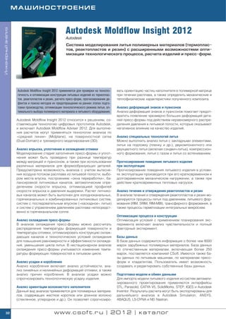 МАШИНОСТРОЕНИЕ



                                                       Autodesk Moldflow Insight 2012
Инженерный анализ




                                                       Autodesk
                                                       Система моделирования литья полимерных материалов (термоплас
                                                       тов, реактопластов и резин) c расширенными возможностями опти
                                                       мизации технологического процесса, расчета изделий и пресс форм.




                     Autodesk Moldflow Insight 2012 применяется для проверки на техноло   вать ориентацию частиц наполнителя в полимерной матрице
                     гичность и оптимизации конструкции литьевых изделий из термоплас     при течении расплава, а также определить механические и
                     тов, реактопластов и резин, расчета пресс форм, прогнозирования де   теплофизические характеристики полученного композита.
                     фектов и поиска методов их предотвращения на ранних этапах подго
                     товки производства, оптимизации технологического режима литья, оп    Анализ деформаций знаков и пуансонов
                     тимального выбора полимерного материала и литьевого оборудования.    Анализ деформаций знаков и пуансонов помогает предот
                                                                                          вратить появление чрезмерно больших деформаций дета
                    Autodesk Moldflow Insight 2012 относится к решениям, со               лей пресс формы под действием неравномерного распре
                    ставляющим технологию цифровых прототипов Autodesk,                   деления давления в литьевой полости, которые оказывают
                    и включает Autodesk Moldflow Adviser 2012. Для выполне                негативное влияние на качество изделий.
                    ния расчетов могут применяться технологии анализа по
                    «средней линии» (Midplane), на поверхностной сетке                    Анализ специальных технологий литья
                    (Dual Domain) и трехмерного моделирования (3D).                       Можно выполнить анализ литья с закладными элементами,
                                                                                          литья на подложку (пленку и др.), двукомпонентного или
                    Анализ впрыска, уплотнения и охлаждения отливки                       двухцветного литья (включая сэндвич литье), компрессион
                    Моделирование стадий заполнения пресс формы и уплот                   ного формования, литья с газом и литья со вспениванием.
                    нения может быть проведено при разнице температур
                    между матрицей и пуансоном, а также при использовании                 Прогнозирование поведения литьевого изделия
                    различных материалов для формообразующих деталей.                     при эксплуатации
                    Предусмотрена возможность анализа с учетом вытесне                    Прогнозирование поведения литьевого изделия в услови
                    ния воздуха потоком расплава из литьевой полости, выбо                ях эксплуатации производится при его кратковременном и
                    ром места впуска, построением «окна переработки», ба                  долговременном механическом нагружении, а также при
                    лансировкой литниковых каналов, автоматическим опре                   действии кратковременных тепловых нагрузок.
                    делением скорости впрыска, оптимизацией профилей
                    скорости впрыска и давления выдержки. Расчет литнико                  Анализ течения и отверждения реактопластов и резин
                    вых каналов может быть выполнен для холодноканальных,                 В анализе течения и отверждения реактопластов и резин мо
                    горячеканальных и комбинированных литниковых систем,                  делируются процессы литья под давлением, литьевого фор
                    систем с последовательным впуском («каскадное» литье)                 мования (RIM, SRIM, RIM MBI), трансферного формования, а
                    и систем с управлением давлением расплава непосредст                  также процессы герметизации интегральных микросхем.
                    венно в горячеканальном сопле.
                                                                                          Оптимизация процесса и конструкции
                    Анализ охлаждения пресс формы                                         Оптимизация условий с применением планирования экс
                    В анализе охлаждения пресс формы можно рассчитать                     перимента включает анализ чувствительности и полный
                    распределения температуры формующей поверхности и                     факторный эксперимент.
                    температуры отливки, оптимизировать конструкцию охлаж
                    дающих каналов и технологических условий охлаждения                   Базы данных
                    для повышения равномерности и эффективности охлажде                   В базе данных содержится информация о более чем 8000
                    ния, уменьшения цикла литья. В нестационарном анализе                 марок зарубежных полимерных материалов. База данных
                    охлаждения пресс формы учитывается изменение темпе                    по отечественным материалам, включающая более 250
                    ратуры формующих поверхностей в литьевом цикле.                       марок, поставляется компанией CSoft. Имеются также ба
                                                                                          зы данных по литьевым машинам, по материалам пресс
                    Анализ усадки и коробления                                            форм и хладагентам. Пользователь имеет возможность
                    Анализ коробления включает анализ устойчивости, ана                   создавать и редактировать собственные базы данных.
                    лиз линейных и нелинейных деформаций отливки, а также
                    анализ причин коробления. В анализе усадки можно                      Подготовка модели и обмен данными
                    спрогнозировать технологическую усадку изделия.                       Для импорта модели литьевого изделия из систем автомати
                                                                                          зированного проектирования применяются интерфейсы
                    Анализ ориентации волокнистого наполнителя                            STL, Parasolid, CATYA V5, SolidWorks, STEP, IGES и Autodesk
                    Данный вид анализа применяется для полимерных материа                 Inventor. Результаты расчета могут быть экспортированы для
                    лов, содержащих жесткое короткое или длинное волокно                  дальнейшего анализа в Autodesk Simulation, ANSYS,
                    (стеклянное, углеродное и др.). Он позволяет спрогнозиро              ABAQUS, LS DYNA и NEi Nastran.


    32                                         www.csoft.ru | 2012 | каталог
 