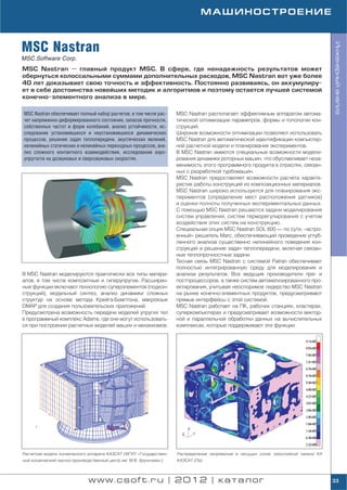МАШИНОСТРОЕНИЕ



MSC Nastran




                                                                                                                                      Инженерный анализ
MSC.Software Corp.
MSC Nastran — главный продукт MSC. В сфере, где ненадежность результатов может
обернуться колоссальными суммами дополнительных расходов, MSC Nastran вот уже более
40 лет доказывает свою точность и эффективность. Постоянно развиваясь, он аккумулиру
ет в себе достоинства новейших методик и алгоритмов и поэтому остается лучшей системой
конечно элементного анализа в мире.

MSC Nastran обеспечивает полный набор расчетов, в том числе рас      MSC Nastran располагает эффективным аппаратом автома
чет напряженно деформированного состояния, запасов прочности,        тической оптимизации параметров, формы и топологии кон
собственных частот и форм колебаний, анализ устойчивости, ис         струкций.
следование установившихся и неустановившихся динамических            Широкие возможности оптимизации позволяют использовать
процессов, решение задач теплопередачи, акустических явлений,        MSC Nastran для автоматической идентификации компьютер
нелинейных статических и нелинейных переходных процессов, ана        ной расчетной модели и планирования экспериментов.
лиз сложного контактного взаимодействия, исследование аэро           В MSC Nastran имеются специальные возможности модели
упругости на дозвуковых и сверхзвуковых скоростях.                   рования динамики роторных машин, что обуславливает неза
                                                                     менимость этого программного продукта в отраслях, связан
                                                                     ных с разработкой турбомашин.
                                                                     MSC Nastran предоставляет возможности расчета характе
                                                                     ристик работы конструкций из композиционных материалов.
                                                                     MSC Nastran широко используется для планирования экс
                                                                     периментов (определение мест расположения датчиков)
                                                                     и оценки полноты полученных экспериментальных данных.
                                                                     С помощью MSC Nastran решаются задачи моделирования
                                                                     систем управления, систем терморегулирования с учетом
                                                                     воздействия этих систем на конструкцию.
                                                                     Специальная опция MSC Nastran SOL 600 — по сути, «встро
                                                                     енный» решатель Marc, обеспечивающий проведение углуб
                                                                     ленного анализа существенно нелинейного поведения кон
                                                                     струкций и решение задач теплопередачи, включая связан
                                                                     ные теплопрочностные задачи.
                                                                     Тесная связь MSC Nastran с системой Patran обеспечивает
                                                                     полностью интегрированную среду для моделирования и
В MSC Nastran моделируются практически все типы матери               анализа результатов. Все ведущие производители пре и
алов, в том числе композитные и гиперупругие. Расширен               постпроцессоров, а также систем автоматизированного про
ные функции включают технологию суперэлементов (подкон               ектирования, учитывая неоспоримое лидерство MSC Nastran
струкций), модальный синтез, анализ динамики сложных                 на рынке конечно элементных продуктов, предусматривают
структур на основе метода Крейга Бемптона, макроязык                 прямые интерфейсы с этой системой.
DMAP для создания пользовательских приложений.                       MSC Nastran работает на ПК, рабочих станциях, кластерах,
Предусмотрена возможность передачи моделей упругих тел               суперкомпьютерах и предусматривает возможности вектор
в программный комплекс Adams, где они могут использовать             ной и параллельной обработки данных на вычислительных
ся при построении расчетных моделей машин и механизмов.              комплексах, которые поддерживают эти функции.




Расчетная модель космического аппарата КАЗСАТ (ФГУП «Государствен    Распределение напряжений в несущих слоях трехслойной панели КА
ный космический научно производственный центр им. М.В. Хруничева»)   КАЗСАТ (Па)




                               www.csoft.ru | 2012 | каталог                                                                          33
 