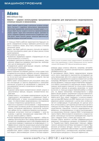 МАШИНОСТРОЕНИЕ



                    Adams
Инженерный анализ




                    MSC.Software Corp.
                    Adams — широко используемое программное средство для виртуального моделирования
                    сложных машин и механизмов.

                     Adams заменяет дорогостоящие и длительные натурные экспери
                     менты быстрым и подробным компьютерным моделированием,
                     обеспечивая предприятиям значительную экономию средств. С по
                     мощью Adams быстро создается полностью параметризированная
                     модель изделия. Задав связи компонентов модели, приложив на
                     грузки, определив параметры кинематического воздействия и запу
                     стив расчет, можно получить данные, полностью идентичные ре
                     зультатам натурных испытаний системы.

                    С помощью Adams рабочие характеристики будущего из
                    делия, определение которых требовало длительного вре
                    мени и огромных затрат, могут быть получены в течение
                    нескольких часов.
                    Видеть, как будет работать машина, улучшать ее характе
                    ристики пользователь может уже на самых ранних этапах
                    проектирования.
                    Пользователю доступны:
                    • выявление параметров изделия, определяющих его ра
                      ботоспособность и точность;
                    • проверка компонентов машины на столкновения, опре               Оценка усилий на рулевом колесе среднетоннажного автомобиля само
                      деление габаритных размеров пространства, необходи              свала путем моделирования в Adams (Объединенный институт машино
                      мого для ее движущихся частей;                                  строения НАН Беларуси РУП «Минский автомобильный завод»)
                    • определение уровня действующих нагрузок, необходи
                      мой мощности приводов;                                          рование самых сложных объектов, например, автомоби
                    • оптимизация параметров изделия.                                 лей (ADAMS/Car), устройств автоматического управления
                    Adams позволяет исследовать десятки, сотни и даже тыся            (ADAMS/Control) и др.
                    чи вариантов конструкции, выбирать лучший, совершенст             В программном пакете Adams предусмотрена возмож
                    вовать и совершенствовать будущее изделие, затрачивая             ность учета податливости компонентов исследуемой ма
                    на это во много раз меньше времени и средств, чем при             шины (механизма). Для этого упругие характеристики час
                    традиционном подходе.                                             тей машины определяются в конечно элементной системе
                    Adams может использоваться для улучшения самых раз                (например, MD Nastran или MSC Nastran), а затем в специ
                    ных конструкций: от простых механических и электроме              альном формате с помощью модуля Adams/Flex передают
                    ханических устройств до автомобилей и самолетов, же               ся в Adams и включаются в виртуальную модель. Исполь
                    лезнодорожной техники и космических аппаратов.                    зование такой модели позволяет не только учесть влияние
                    Adams отличают:                                                   податливости звеньев на динамику механизма, но также
                    • широкий набор видов кинематических связей, упругих и            вычислить (с помощью модуля Adams/Durability) и отобра
                      диссипативных звеньев, нагрузок, кинематических воз             зить на экране компьютера непосредственно в среде
                      действий;                                                       Adams общий уровень напряжений в упругом компоненте.
                    • совместимость с системами моделирования систем ав               Результаты расчета деформаций упругого компонента в
                      томатического регулирования и управления Easy5 и                Adams могут быть также «переданы» в конечно элемент
                      MATLAB/Simulink, а также пользовательскими програм              ную систему (MD Nastran или MSC Nastran) для точного оп
                      мами, что обеспечивает моделирование и исследование             ределения уровня напряжений с учетом всех особеннос
                      сложных гетерогенных динамических систем;                       тей его конфигурации. В дальнейшем эти данные могут
                    • простота в изучении и использовании — моделирование             быть использованы и для анализа долговечности детали с
                      соответствует основным шагам построения физического             помощью системы Fatigue. Такая технология обеспечивает
                      макета (построение виртуальных прототипов, выполне              существенное повышение точности моделирования со
                      ние набора тестов, совершенствование конструкции);              временных, оптимизированных по массе высокодинамич
                    • знакомый, интуитивно понятный интерфейс — если вы               ных механизмов. Начиная с версии 2008 r1 в программном
                      знакомы с другими программными средствами CAE, то               пакете Adams обеспечивается возможность создания мо
                      быстро освоите работу с Adams;                                  делей, включающих контактное взаимодействие упругого
                    • полная параметризация виртуальных моделей — любые па            тела с твердым телом, а также двух упругих тел.
                      раметры прототипа могут быть связаны функциональной за          Основой Adams являются системы дифференциальных
                      висимостью, модификация какого либо размера модели ав           уравнений, описывающих динамику исследуемого объек
                      томатически приводит к изменению ее конфигурации и т. п.;       та. Разработчики Adams продолжают повышать эффек
                    • эффективные средства визуализации результатов моде              тивность математической базы программного пакета. При
                      лирования, включая анимацию и построение графиков.              менение устойчивых методов «жестких» систем диффе
                    Наряду с развитием универсальных возможностей пакета,             ренциальных уравнений обеспечивает получение необхо
                    разработчики Adams создали проблемно ориентирован                 димых результатов с минимальными затратами времени,
                    ные модули, обеспечивающие точное и быстрое модели                компьютерных ресурсов и с большой надежностью.


    34                                       www.csoft.ru | 2012 | каталог
 