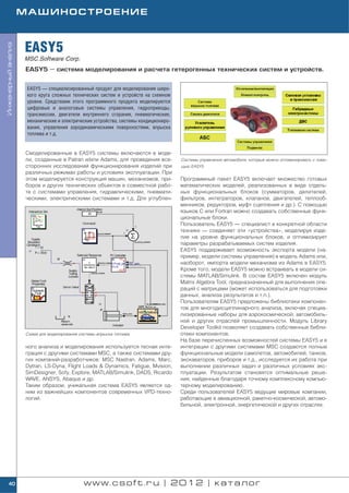 МАШИНОСТРОЕНИЕ



                    EASY5
Инженерный анализ




                    MSC.Software Corp.
                    EASY5 — система моделирования и расчета гетерогенных технических систем и устройств.


                     EASY5 — специализированный продукт для моделирования широ
                     кого круга сложных технических систем и устройств на схемном
                     уровне. Средствами этого программного продукта моделируются
                     цифровые и аналоговые системы управления, гидроприводы,
                     трансмиссии, двигатели внутреннего сгорания, пневматические,
                     механические и электрические устройства, системы кондициониро
                     вания, управления аэродинамическими поверхностями, впрыска
                     топлива и т.д.


                    Смоделированные в EASY5 системы включаются в моде
                    ли, созданные в Patran и/или Adams, для проведения все           Системы управления автомобиля, которые можно оптимизировать с помо
                    сторонних исследований функционирования изделий при              щью EASY5
                    различных режимах работы и условиях эксплуатации. При
                    этом моделируется конструкция машин, механизмов, при             Программный пакет EASY5 включает множество готовых
                    боров и других технических объектов в совместной рабо            математических моделей, реализованных в виде отдель
                    те с системами управления, гидравлическими, пневмати             ных функциональных блоков (сумматоров, делителей,
                    ческими, электрическими системами и т.д. Для углублен            фильтров, интеграторов, клапанов, двигателей, теплооб
                                                                                     менников, редукторов, муфт сцепления и др.). С помощью
                                                                                     языков C или Fortran можно создавать собственные функ
                                                                                     циональные блоки.
                                                                                     Пользователь EASY5 — специалист в конкретной области
                                                                                     техники — соединяет эти «устройства», моделируя изде
                                                                                     лие на уровне функциональных блоков, и оптимизирует
                                                                                     параметры разрабатываемых систем изделия.
                                                                                     EASY5 поддерживает возможность экспорта модели (на
                                                                                     пример, модели системы управления) в модель Adams или,
                                                                                     наоборот, импорта модели механизма из Adams в EASY5.
                                                                                     Кроме того, модели EASY5 можно встраивать в модели си
                                                                                     стемы MATLAB/Simulink. В состав EASY5 включен модуль
                                                                                     Matrix Algebra Tool, предназначенный для выполнения опе
                                                                                     раций с матрицами (может использоваться для подготовки
                                                                                     данных, анализа результатов и т.п.).
                                                                                     Пользователям EASY5 предложены библиотеки компонен
                                                                                     тов для многодисциплинарного анализа, включая специа
                                                                                     лизированные наборы для аэрокосмической, автомобиль
                                                                                     ной и других отраслей промышленности. Модуль Library
                                                                                     Developer Toolkit позволяет создавать собственные библи
                    Схема для моделирования системы впрыска топлива                  отеки компонентов.
                                                                                     На базе перечисленных возможностей системы EASY5 и в
                    ного анализа и моделирования используется тесная инте            интеграции с другими системами MSC создаются полные
                    грация с другими системами MSC, а также системами дру            функциональные модели самолетов, автомобилей, танков,
                    гих компаний разработчиков: MSC Nastran, Adams, Marc,            экскаваторов, приборов и т.д., исследуется их работа при
                    Dytran, LS Dyna, Flight Loads & Dynamics, Fatigue, Mvision,      выполнении различных задач и различных условиях экс
                    SimDesigner, Sofy, Explore, MATLAB/Simulink, DADS, Ricardo       плуатации. Результатом становятся оптимальные реше
                    WAVE, ANSYS, Abaqus и др.                                        ния, найденные благодаря точному комплексному компью
                    Таким образом, уникальная система EASY5 является од              терному моделированию.
                    ним из важнейших компонентов современных VPD техно               Среди пользователей EASY5 ведущие мировые компании,
                    логий.                                                           работающие в авиационной, ракетно космической, автомо
                                                                                     бильной, электронной, энергетической и других отраслях.




    40                                        www.csoft.ru | 2012 | каталог
 
