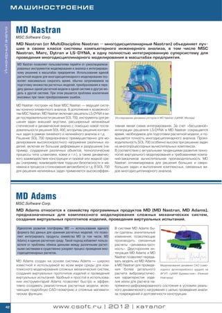 МАШИНОСТРОЕНИЕ



                    MD Nastran
Инженерный анализ




                    MSC.Software Corp.
                    MD Nastran (от MultiDiscipline Nastran — многодисциплинарный Nastran) объединяет луч
                    шие в своем классе системы компьютерного инженерного анализа, в том числе MSC
                    Nastran, Marc, Dytran и LS DYNA, в одну полностью интегрированную суперсистему для
                    проведения многодисциплинарного моделирования в масштабах предприятия.
                     MD Nastran позволяет пользователям перейти от узкоспециализи
                     рованных инструментов моделирования и анализа к интегрирован
                     ному решению в масштабах предприятия. Использование единой
                     расчетной модели для многодисциплинарного моделирования поз
                     воляет максимально сократить время, обычно затрачиваемое на
                     подготовку множества расчетных моделей, преобразование и пере
                     дачу данных одной расчетной модели в одной системе в другую мо
                     дель в другой системе. При этом решается проблема исключения
                     вносимых при таких преобразованиях ошибок.

                    MD Nastran построен на базе MSC Nastran — ведущей систе
                    мы конечно элементного анализа. В дополнение к возможнос
                    тям MSC Nastran, MD Nastran включает решатель LS DYNA в ви
                    де последовательности решения SOL 700, инструменты для ре         Исследование динамики роторов в MD Nastran (ЦИАМ, Москва)
                    шения задач внешней акустики, расширенный нелинейный
                    статический и динамический анализ с помощью новой после           тивная явная схема интегрирования. За счет «бесшовной»
                    довательности решения SOL 400, алгоритмы решения контакт          интеграции решателя LS DYNA в MD Nastran сокращается
                    ных задач в рамках линейного и нелинейного анализа и т.д.         время, необходимое для подготовки расчетной модели, и по
                    Решение SOL 700 предназначено преимущественно для мо              вышается точность многодисциплинарного анализа. Произ
                    делирования высокоскоростного нагружения различных из             водительность SOL 700 особенно высока при решении задач
                    делий, включая их большие деформации и разрушение (на             на многопроцессорных вычислительных комплексах.
                    пример, соударения различных объектов, технологические            В соответствии с актуальными тенденциями развития техно
                    процессы типа штамповки, ковки и т.п.), а также динамичес         логий виртуального моделирования и требованиями компа
                    кого взаимодействия конструкции и газовой или жидкой сре          ний заказчиков вычислительная производительность MD
                    ды (например, взаимодействие подушки безопасности и ма            Nastran оптимизирована для решения больших и сверх
                    некена в процессе столкновения автомобиля) и т.д. В SOL 700       больших задач и выполнения комплексных, связанных ви
                    для решения нелинейных задач применяется высокоэффек              дов многодисциплинарного анализа.




                    MD Adams
                    MSC.Software Corp.
                    MD Adams относится к семейству программных продуктов MD (MD Nastran, MD Adams),
                    предназначенных для комплексного моделирования сложных механических систем,
                    создания виртуальных прототипов изделий, проведения виртуальных испытаний.

                     Идеология развития платформы MD — использование единого          В системе MD Adams бы
                     формата баз данных для хранения расчетных моделей, что позво     ли сделаны значительные
                     ляет интегрировать продукты семейства MD (в том числе, MD        изменения, позволяющие
                     Adams) в единую расчетную среду. Такой подход избавляет пользо   производить связанные
                     вателя от проблемы обмена данными между различными расчет        расчеты «динамика проч
                     ными системами и существенно ускоряет процесс проведения мно     ность». Двусторонняя ин
                     годисциплинарных расчетов.                                       теграция MD Adams и MD
                                                                                      Nastran позволяет переда
                    MD Adams создан на основе системы Adams — широко                  вать модель из MD Adams
                    известной и используемой во всем мире среды для ком               в MD Nastran для проведе  Моделирование динамики САО (само
                    плексного моделирования сложных механических систем,              ния более детального ходного артиллерийского орудия) на
                    создания виртуальных прототипов изделий и проведения              расчета виброакустичес    ФГУП «ЦНИИ Буревестник» (Нижний
                    виртуальных испытаний. Удобный и простой в использова             ких характеристик изде    Новгород)
                    нии инструментарий Adams позволяет быстро и эффек                 лия и/или для расчета на
                    тивно создавать реалистичные расчетные модели, вклю               пряженно деформированного состояния в условиях реаль
                    чающие подробную CAD геометрию и сложные математи                 ного динамического нагружения с целью проведения анали
                    ческие функции.                                                   за повреждений и долговечности конструкции.


    42                                       www.csoft.ru | 2012 | каталог
 