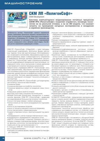 МАШИНОСТРОЕНИЕ



                                                     СКМ ЛП «ПолигонСофт»
Инженерный анализ




                                                     CSoft Development
                                                     Система компьютерного моделирования литейных процессов
                                                     (СКМ ЛП) «ПолигонСофт» позволяет отработать литейную техно
                                                     логию не на реальной отливке, а на ее 3D модели, что снижает
                                                     затраты на проведение натурных экспериментов и внедрение
                                                     в серийное производство.

                     Особенностью системы «ПолигонСофт» является современный          • процесс заполнения формы расплавом — с получением
                     уровень применяемых физических моделей и математических ме         информации о поле скоростей и температуре расплава,
                     тодов, высокая скорость вычислений, ориентация на многоядерные     возможных «перемерзаниях» питающих каналов и не
                     процессоры и 64 разрядные ОС. В версии 13.3.1 реализован ряд       проливах;
                     идей, направленных на улучшение и упрощение моделирования        • процесс затвердевания отливки;
                     процесса непрерывного литья. Добавлен новый модуль «Гук 3D»      • процессы формирования усадочных раковин, макро и
                     для расчета напряжений и деформаций в отливке.                     микропористости;
                                                                                      • фильтрационную задачу, включая моделирование полей
                                                                                        давления;
                    СКМ ЛП «ПолигонСофт» (PoligonSoft) — пакет программ,              • напряженно деформированное состояние отливки,
                    позволяющий моделировать заполнение формы распла                    включая коробление и прогноз образования горячих и
                    вом, перенос тепла при кристаллизации (теплопроводнос               холодных трещин;
                    тью, конвекцией и излучением), образование усадочных де           • различные задачи, основанные на постобработке рас
                    фектов (раковины, макро и микропористость), напряжения              четных полей, позволяющие прогнозировать механичес
                    и деформации (включая критерий образования трещин).                 кие свойства, пригар, структурные параметры и т.п.
                    Кроме того, «ПолигонСофт» имеет специальные возможно              СКМ ЛП «ПолигонСофт» обладает мощной системой ви
                    сти для моделирования направленной кристаллизации, не             зуализации результатов расчета. С помощью этой систе
                    прерывного литья, литья под высоким и низким давлением            мы можно увидеть все, что происходило с отливкой в лю
                    и критериального анализа полученных результатов.                  бой момент времени и в любой ее части. Полнота визуаль
                    Предпочтение, отдаваемое СКМ ЛП «ПолигонСофт» мно                 но представленной информации — одно из существенных
                    гими предприятиями, обусловлено высокой достовернос               достоинств системы «ПолигонСофт», которое позволяет:
                    тью получаемых результатов, современными физическими              • увидеть отливку/форму под любым углом;
                    моделями, дружественным интерфейсом и высокой скоро               • создать любые сечения как для отливки и формы совме
                    стью расчетов. Система зарекомендовала себя как пре                 стно, так и раздельно;
                    красный прикладной инструмент технолога литейщика и               • заглянуть в тело отливки и наблюдать за течением всех
                    конструктора.                                                       процессов в объеме;
                    Использование СКМ ЛП «ПолигонСофт» для моделирова                 • вывести любые расчетные данные в виде цветовых полей;
                    ния литейных технологий обеспечивает:                             • вывести информацию о скорости и направлении потока
                    • снижение брака;                                                   в векторном виде;
                    • снижение расходов на отработку технологии;                      • показать изоповерхности или области выше или ниже за
                    • снижение временных затрат на внедрение новых техно                данного значения;
                      логий;                                                          • установить «датчики» в любом месте отливки/формы на
                    • повышение уровня свойств отливок;                                 любой расчетный параметр;
                    • быструю подготовку специалистов литейщиков.                     • просмотреть графики, записанные с помощью «датчиков»
                    Обладая большим количеством специальных и универ                    и многое другое.
                    сальных функций, СКМ ЛП «ПолигонСофт» применима                   В СКМ ЛП «ПолигонСофт» предусмотрен критериальный
                    для моделирования большинства литейных технологий:                расчет и анализ многих свойств и параметров (структура,
                    • литья в песчаную форму с любым связующим;                       твердость, пригар, размывы формы и т.п.) по расчетным
                    • литья в кокиль (в том числе охлаждаемый или подогрева           данным. Помимо имеющихся готовых критериев, можно
                      емый);                                                          задать собственные критерии анализа, необходимые для
                    • литья по выплавляемым моделям;                                  конкретного производства.
                    • литья по процессу вакуумно пленочной формовки;                  Реализованы технологии многопоточной обработки для
                    • литья под высоким и низким давлением;                           современных многоядерных систем, что позволяет суще
                    • жидкой штамповки (литье с кристаллизацией под давле             ственно ускорить процесс расчета и полностью использо
                      нием);                                                          вать вычислительный потенциал двух , четырех и восьми
                    • затвердевания с учетом подвода электрического тока;             ядерных процессоров.
                    • направленного затвердевания в вакуумных печах.                  СКМ ЛП «ПолигонСофт» поставляется с обширной базой
                    СКМ ЛП «ПолигонСофт» позволяет проводить расчеты с                свойств материалов формы и сплавов, открытой для ре
                    любыми сплавами и материалами формы, включая стерж                дактирования и пополнения. В состав СКМ ЛП «Полигон
                    ни, фильтры, утеплители, противопригарные покрытия, хо            Софт» входит специальный модуль для генерации тепло
                    лодильники (в том числе внутренние) и т.п.                        физических свойств сплавов по химическому составу.
                    С помощью СКМ ЛП «ПолигонСофт» можно смоделиро                    Имеются учебник и подробная справочная система.
                    вать и проанализировать:
                    • прогрев и остывание формы перед заливкой (в атмосфе
                      ре и вакууме);


    46                                       www.csoft.ru | 2012 | каталог
 