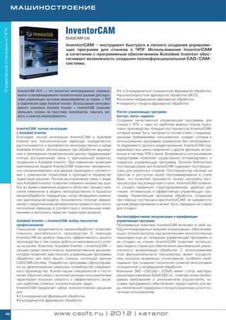 МАШИНОСТРОЕНИЕ



                                                             InventorCAM
Управление станками с ЧПУ




                                                             SolidCAM Ltd.
                                                             InventorCAM — инструмент быстрого и легкого создания управляю
                                                             щих программ для станков с ЧПУ. Использование InventorCAM
                                                             в сочетании с программным обеспечением Autodesk Inventor обес
                                                             печивает возможность создания полнофункциональной CAD/CAM
                                                             системы.




                             InventorCAM 2012 — это полностью интегрированное, локализо       • 4 и 5 координатной позиционной фрезерной обработки;
                             ванное и сертифицированное технологическое решение для подго     • высокоскоростной фрезерной обработки (ВСО);
                             товки управляющих программ механообработки на станках с ЧПУ      • 5 осевой непрерывной фрезерной обработки;
                             в графической среде Autodesk Inventor. Использование интегриро   • токарной и токарно фрезерной обработки.
                             ванного комплекса Autodesk Inventor + InventorCAM позволяет
                             уменьшить затраты на подготовку производства, повысить ско       Расчет управляющих программ:
                             рость и качество механообработки.                                быстро, легко, надежно
                                                                                              Создание качественной управляющей программы для
                                                                                              станка с ЧПУ — один из наиболее важных этапов подго
                            InventorCAM: полная интеграция                                    товки производства. Каждый постпроцессор InventorCAM,
                            с Autodesk Inventor                                               который может быть настроен в соответствии с индивиду
                            Благодаря тесной интеграции InventorCAM и Autodesk                альными требованиями пользователя, создает готовые к
                            Inventor все технологические переходы определяются,               использованию программы управления без необходимос
                            рассчитываются и проверяются непосредственно в среде              ти трудоемкого ручного редактирования. InventorCAM под
                            Autodesk Inventor. Используемые при обработке двухмер             держивает все циклы сверления и другие функции, встро
                            ные и трехмерные геометрические данные поддерживают               енные в систему ЧПУ станка. Возможность использования
                            полную ассоциативную связь с оригинальной моделью,                подпрограмм позволяет существенно оптимизировать и
                            созданной в Autodesk Inventor. При изменении геометрии            сократить управляющую программу. Богатая библиотека
                            оригинальной модели InventorCAM позволяет автоматиче              постпроцессоров для InventorCAM содержит постпроцес
                            ски синхронизировать все данные переходов в соответст             соры для различных станков. Постпроцессор написан на
                            вии с измененной геометрией и произвести перерасчет               простом и доступном языке программирования в стиле
                            траектории резания. Полная ассоциативная связь с моде             Basic, что позволяет произвести тонкую настройку пост
                            лью Autodesk Inventor позволяет избежать множества оши            процессора под конкретный станок. InventorCAM позволя
                            бок во время изменения модели и облегчает процесс вне             ет создать правильно структурированную, удобную для
                            сения изменений в модель непосредственно в процессе               чтения, оптимальную и эффективную управляющую про
                            механообработки. Каждый раз, когда обнаружено измене              грамму. Управляющая программа обработки, созданная
                            ние оригинальной модели, пользователь получает уведом             при помощи постпроцессора InventorCAM, не нуждается в
                            ление с предложением автоматически привести все техно             ручном редактировании и может быть передана на станок
                            логические переходы в соответствие с внесенными изме              для отладки.
                            нениями и выполнить пересчет траектории резания.
                                                                                              Высокоэффективная визуализация и верификация
                            Autodesk Inventor + InventorCAM: выбор технологов                 управляющих программ
                            профессионалов                                                    Программный комплекс InventorCAM включает в себя на
                            Повышение продуктивности механообработки позволяет                бор интегрированных модулей визуализации, обеспечива
                            повысить рентабельность производства. С помощью                   ющих полный контроль над выполнением технологических
                            InventorCAM вы можете повысить эффективность вашего               переходов еще до генерации управляющей программы и
                            производства и тем самым добиться максимального успе              ее отладки на станке. InventorCAM позволяет использо
                            ха на рынке. Комплекс Autodesk Inventor + InventorCAM —           вать модель станка для обеспечения максимальной реали
                            лучшее среди своего класса производственное решение,              стичности визуализации обработки. C использованием
                            которое позволяет вам получать управляющие программы              этой функциональности пользователь может осуществ
                            обработки для всех ваших станков, используя единую                лять контроль возможных столкновений, особенно необ
                            CAD/CAM систему. Разработка программы сфокусирова                 ходимый при создании технологии сложной многоосевой
                            на на удовлетворении реальных потребностей современ               позиционной и непрерывной обработки.
                            ного производства. Усилия наших специалистов и посто              Компания ЗАО «СиСофт» (CSoft) имеет статус мастера
                            янная обратная связь с многочисленными пользователями             реселлера компании SolidCAM Ltd., отвечает всем необхо
                            гарантируют высокую скорость и эффективность реше                 димым требованиям и уполномочена осуществлять по
                            ния наиболее сложных технологических задач.                       ставки программного обеспечения, предоставлять все ви
                            InventorCAM предлагает набор технологических решений              ды технической поддержки и консультационные услуги ко
                            для:                                                              нечным пользователям.
                            • 2,5 координатной фрезерной обработки;
                            • 3 координатной фрезерной обработки;


      48                                             www.csoft.ru | 2012 | каталог
 