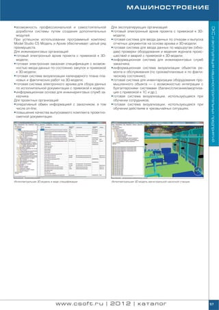 МАШИНОСТРОЕНИЕ


• возможность профессиональной и самостоятельной         Для эксплуатирующих организаций:




                                                                                                                     ОКС и эксплуатация машиностроительных предприятий
  доработки системы путем создания дополнительных        • готовый электронный архив проекта с привязкой к 3D
  модулей.                                                 модели;
При успешном использовании программный комплекс          • готовая система для ввода данных по отказам и выпуска
Model Studio CS Модель и Архив обеспечивает целый ряд      отчетных документов на основе архива и 3D модели;
преимуществ.                                             • готовая система для ввода данных по маршрутам (обхо
Для инжиниринговых организаций:                            дам) проверки оборудования и ведения журнала проис
• готовый электронный архив проекта с привязкой к 3D       шествий и аварий с привязкой к 3D модели;
  модели;                                                • информационная система для инжиниринговых служб
• готовая электронная заказная спецификация с возмож       заказчика;
  ностью ввода данных по состоянию закупок и привязкой   • информационная система визуализации объектов ре
  к 3D модели;                                             монта и обслуживания (по срокам/плановые и по факти
• готовая система визуализации календарного плана пла      ческому состоянию);
  новых и фактических работ на 3D модели;                • готовая система для инвентаризации оборудования про
• готовая система электронного архива для сбора данных     мышленного объекта — с возможностью интеграции с
  по исполнительной документации с привязкой к модели;     бухгалтерскими системами (баланс/списание/амортиза
• информационная основа для инжиниринговых служб за        ция с привязкой к 1С и др.);
  казчика.                                               • готовая система визуализации, использующаяся при
Для проектных организаций:                                 обучении сотрудников;
• оперативный обмен информацией с заказчиком, в том      • готовая система визуализации, использующаяся при
  числе on line;                                           обучении действиям в чрезвычайных ситуациях.
• повышение качества выпускаемого комплекта проектно
  сметной документации.




Интеллектуальная 3D модель в виде спецификации           Интеллектуальная 3D модель магистральной насосной станции




                              www.csoft.ru | 2012 | каталог                                                          57
 