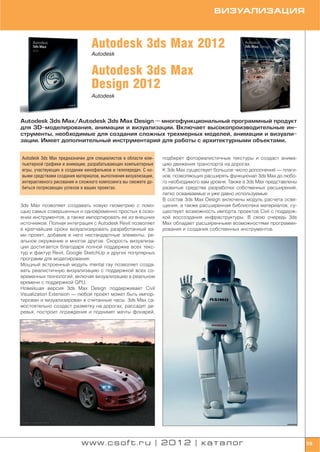 ВИЗУАЛИЗАЦИЯ



                                Autodesk 3ds Max 2012
                                Autodesk


                                Autodesk 3ds Max
                                Design 2012
                                Autodesk



Autodesk 3ds Max/Autodesk 3ds Max Design — многофункциональный программный продукт
для 3D моделирования, анимации и визуализации. Включает высокопроизводительные ин
струменты, необходимые для создания сложных трехмерных моделей, анимации и визуали
зации. Имеет дополнительный инструментарий для работы с архитектурными объектами.


Autodesk 3ds Max предназначен для специалистов в области ком    подберет фотореалистичные текстуры и создаст анима
пьютерной графики и анимации, разрабатывающих компьютерные      цию движения транспорта на дорогах.
игры, участвующих в создании кинофильмов и телепередач. С но    К 3ds Max существует большое число дополнений — плаги
выми средствами создания материалов, выполнения визуализации,   нов, позволяющих расширять функционал 3ds Max до любо
интерактивного рисования и сложного композинга вы сможете до    го необходимого вам уровня. Также в 3ds Max представлены
биться потрясающих успехов в ваших проектах.                    развитые средства разработки собственных расширений,
                                                                легко осваиваемые и уже давно используемые.
                                                                В состав 3ds Max Design включены модуль расчета осве
3ds Max позволяет создавать новую геометрию с помо              щения, а также расширенная библиотека материалов; су
щью самых совершенных и одновременно простых в осво             ществует возможность импорта проектов Civil с поддерж
ении инструментов, а также импортировать ее из внешних          кой воссоздания инфраструктуры. В свою очередь 3ds
источников. Полная интеграция с Autodesk Revit позволяет        Max обладает расширенными возможностями программи
в кратчайшие сроки визуализировать разработанный ва             рования и создания собственных инструментов.
ми проект, добавив в него нестандартные элементы, ре
альное окружение и многое другое. Скорость визуализа
ции достигается благодаря полной поддержке всех текс
тур и фактур Revit, Google SketchUp и других популярных
программ для моделирования.
Мощный встроенный модуль mental ray позволяет созда
вать реалистичную визуализацию с поддержкой всех со
временных технологий, включая визуализацию в реальном
времени с поддержкой GPU.
Новейшая версия 3ds Max Design поддерживает Civil
Visualization Extension — любой проект может быть импор
тирован и визуализирован в считанные часы. 3ds Max са
мостоятельно создаст разметку на дорогах, рассадит де
ревья, построит ограждения и поднимет мачты фонарей,




                           www.csoft.ru | 2012 | каталог                                                                   59
 
