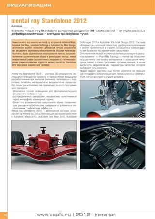 ВИЗУАЛИЗАЦИЯ



      mental ray Standalone 2012
      Autodesk
      Система mental ray Standalone выполняет рендеринг 3D изображений — от стилизованных
      до фотореалистичных — методом трассировки лучей.


      Несмотря на то что технология mental ray встроена в Autodesk Maya,   Softimage 2012 и Autodesk 3ds Max Design 2012. Система
      Autodesk 3ds Max, Autodesk Softimage и Autodesk 3ds Max Design,      обладает достаточной гибкостью, удобна в использовании
      автономный вариант позволяет добиваться лучших результатов           и может применяться в студиях, оснащенных самыми раз
      при рендеринге крупномасштабных проектов. Высокая производи          ными базовыми программными средствами.
      тельность, более рациональное использование памяти, высокока         С появлением новых возможностей визуализации в реаль
      чественная заключительная сборка и фильтрация текстур, новый         ном времени — iRay (Ray Tracing) — mental ray позволяет
      интерактивный режим высокоточного рендеринга и оптимизиро            осуществлять настройку материалов и освещения непо
      ванная стереоскопическая обработка делают mental ray Standalone      средственно в окне программы проектирования, а затем
      2012 передовой современной системой.                                 выполнять визуализацию, параметры качества которой
                                                                           выбирает пользователь.
                                                                           Новая версия системы еще более укрепила ее позиции
      mental ray Standalone 2012 — система 3D рендеринга, яв               как стандарта визуализации для промышленных предпри
      ляющаяся стандартом отрасли и применяемая ведущими                   ятий, киноиндустрии и студий дизайна.
      разработчиками при выпуске фильмов, телепередач, под
      готовке печатных материалов и визуализации проектов.
      Вот лишь три из множества преимуществ этого программ
      ного продукта:
      • физически точное освещение для фотореалистичного
        рендеринга изображений;
      • распределенный рендеринг, независимо выполняемый
        через интерфейс командной строки;
      • богатство возможностей шейдерного языка, позволяю
        щее расширять библиотеку шейдеров и добиваться не
        обходимых графических эффектов.
      mental ray Standalone 2012 — автономная система, осно
      ванная на mental ray 3.8 и работающая во взаимодействии
      с Autodesk Maya 2012, Autodesk 3ds Max 2012, Autodesk




60                              www.csoft.ru | 2012 | каталог
 