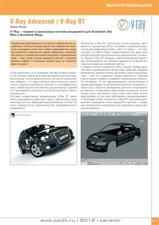 ВИЗУАЛИЗАЦИЯ



V Ray Advanced / V Ray RT
Chaos Group
V Ray — первая в своем роде система рендеринга для Autodesk 3ds
Max и Autodesk Maya.


Разработчики ориентировались на строгих и требовательных по   Технология V Ray RT использует только ресурсы цент
требителей, поэтому основным звеном этой современной техно    рального процессора (CPU), не требуя специальной доро
логии трассировки лучей стало прямое взаимодействие между     гостоящей графической карты. Всё что нужно — это про
пользователем и виртуальной средой. Кардинально изменился     цессоры. В работе будут задействованы все ядра всех
сам подход к установке источников освещения и формированию    процессоров без дополнительной лицензионной стоимос
теней — ведь теперь система рендеринга работает в реальном    ти. Однако V Ray RT обладает адаптивной архитектурой и
времени и эффект от изменения настроек сразу же становится    при необходимости ее нетрудно перенести на другие ап
виден на экране.                                              паратные средства ускорения работы.
                                                              С момента своего появления V Ray снискал любовь архи
                                                              текторов и дизайнеров по всему миру. Удобство создания
V Ray Advanced 2.0 for Autodesk 3ds Max & Maya являет         материалов, удобная логика настройки самого визуализа
ся на сегодня самым быстрым фотореалистичным визу             тора — все это позволило людям, далеким от проблем
ализатором, используемым во всех областях компьютер           компьютерной графики, создавать потрясающие проекты.
ной графики — от представления архитектурных проек            За последние 10 лет сформировалась впечатляющая и
тов до создания рекламных роликов и спецэффектов в            своими размерами, и качеством исполнения коллекция го
кино. Новая версия популярного визуализатора сделала          товых сцен, объектов, материалов для этого визуализато
это программное решение еще более быстрым и функ              ра. Именно с V Ray можно реализовать концепцию за счи
циональным.                                                   танные часы: все объекты уже готовы, вам нужно только
Система интерактивной визуализации V Ray RT имеет             адаптировать их под свои требования и визуализировать.
много расширенных функций, здесь перечислены лишь             А благодаря новой технологии V Ray RT настройка мате
некоторые из них. Обращаем ваше внимание, что все они         риалов и освещения стала невероятно простой — появи
могут подвергнуться изменениям без предварительного           лась возможность настраивать все параметры сцены в ре
уведомления.                                                  альном времени.




                          www.csoft.ru | 2012 | каталог                                                                61
 