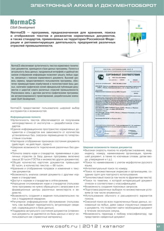 ЭЛЕКТРОННЫЙ АРХИВ И ДОКУМЕНТООБОРОТ



NormaCS
CSoft Development
NormaCS — программа, предназначенная для хранения, поиска
и отображения текстов и реквизитов нормативных документов,
а также стандартов, применяемых на территории Российской Феде
рации и регламентирующих деятельность предприятий различных
отраслей промышленности.




NormaCS обеспечивает аутентичность текстов нормативно техниче
ских документов, хранящихся в базе данных программы. Полнота и
актуальность базы данных, продуманный интерфейс и удобный ме
ханизм отображения информации позволяют решать любые зада
чи, связанные с поиском нормативного документа. Высокий уро
вень сервиса, предоставляемого пользователю программы, обес
печен преимуществами атрибутивной и полнотекстовой базы дан
ных, наличием графических копий официальной публикации доку
ментов и широтой охвата различных отраслей промышленности.
Реализована связь с другими расчетно графическими программа
ми автоматизированного проектирования, разработанными компа
нией CSoft Development.


NormaCS предоставляет пользователю широкий выбор
инструментов и возможностей.

Информационная полнота
• Аутентичность текстов обеспечивается их получением
  непосредственно от институтов — разработчиков стан
  дартов.
• Единое информационное пространство нормативных до
  кументов и стандартов вне зависимости от количества
  установленных баз, сквозное перемещение по гипертек
  стовым ссылкам.
• Наглядное отображение признаков состояния документа
  (действует, не действует, проект).
• Широкие возможности подключения различных баз дан              Широкие возможности поиска документов
  ных.                                                           • Высокая скорость поиска по атрибутам (названию, виду,
• Полнота охвата норм и стандартов, применяемых в раз              индексу, номеру, наименованию организации, приняв
  личных отраслях (в базу данных программы включено                шей документ, а также по ключевым словам, датам вво
  свыше 30 тысяч ГОСТов и множество других документов).            да, утверждения и т.д.).
• Общее количество карточек документов превышает                 • Поиск по наименованию с учетом морфологии русского
  85 тысяч, а количество текстов — 68 тысяч.                       языка.
• Хранение и отображение поправок и изменений к текс             • Интеллектуальный поиск по номеру.
  там документов.                                                • Поиск по множественным индексам и организациям, со
• Возможность анализа связей документа с другими нор               здание групп для повторного использования.
  мами и стандартами.                                            • Полнотекстовый поиск (в том числе по фрагментам текста).
• Доступ к нормам и стандартам в online режиме.                  • Поиск по тематике, к которой интересующий документ
• Упрощение отслеживания норм и стандартов (пользова               отнесен в соответствии с классификацией.
  телю программы не нужно обращаться с запросами в ин            • Возможность создания поисковых запросов.
  формационные центры различных министерств и ве                 • Подготовка различных выборок по множественным усло
  домств).                                                         виям (в том числе вложенных).
• Возможность создания и ведения пользовательских па             • Использование обычного и расширенного вариантов
  пок с поддержкой иерархии.                                       поиска.
• Регулярное информационное обслуживание (пользова               • Сквозной поиск во всех подключенных базах данных, ос
  тель сам выбирает периодичность актуализации сведе               нованный на любых, даже самых отрывочных сведениях
  ний, содержащихся в базе данных).                                о документе, что позволяет найти необходимый документ
• Поддержка актуального состояния документов (отменен              в течение нескольких секунд.
  ные документы не удаляются из базы данных и могут ис           • Возможность перехода к любому классификатору, где
  пользоваться как справочные материалы).                          представлен найденный документ.


                            www.csoft.ru | 2012 | каталог                                                                     67
 