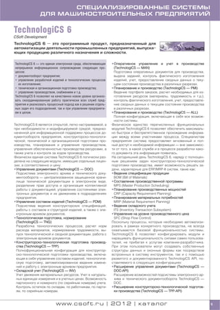 СПЕЦИАЛИЗИРОВАННЫЕ СИСТЕМЫ
                ДЛЯ МАШИНОСТРОИТЕЛЬНЫХ ПРЕДПРИЯТИЙ


TechnologiCS 6
CSoft Development
TechnologiCS 6 — это программный продукт, предназначенный для
автоматизации деятельности промышленных предприятий, выпуска
ющих продукцию различного назначения и сложности.


TechnologiCS 6 — это единая электронная среда, обеспечивающая   • Оперативное управление и учет в производстве
непрерывное информационное сопровождение следующих про            (TechnologiCS — MAN)
цессов:                                                           Подготовка оперативных документов для производства,
• документооборот предприятия;                                    выдача заданий, контроль фактического изготовления
• управление разработкой изделий и технологических процессов      изделий, учет, предоставление сводных данных о теку
  их изготовления;                                                щем состоянии производства в различных разрезах.
• техническая и организационная подготовка производства;        • Планирование и производство (TechnologiCS — PMI)
• управление производством, снабжением и т.д.                     Ведение портфеля заказов, расчет необходимых для из
TechnologiCS 6 позволяет на качественно новом уровне организо     готовления ресурсов (материалы, трудоемкость и т.д.),
вать скоординированную работу практически всех служб пред         контроль фактического изготовления, учет, предоставле
приятия и реализовать процессный подход как в решении отдель      ние сводных данных о текущем состоянии производства
ных задач его подразделений, так и при управлении предприяти      в различных разрезах.
ем в целом.                                                     • Планирование и производство (TechnologiCS — ALL)
                                                                  Полная конфигурация, включающая в себя все возмож
                                                                  ности системы.
TechnologiCS 6 является открытой, легко настраиваемой, а        Физическое единство перечисленных функциональных
при необходимости и модифицируемой средой, предназ              модулей TechnologiCS 6 позволяет обеспечить максималь
наченной для информационной поддержки процессов до              но быстрое и беспрепятственное прохождение информа
кументооборота предприятия, конструкторско технологи            ции между всеми участниками процесса. Специалистам
ческой, технической и организационной подготовки про            предприятия система предоставляет мгновенный и пол
изводства, планирования и управления производством,             ный доступ к необходимой информации — вне зависимос
управления обеспеченностью производства ресурсами, а            ти от того, в какой службе и в процессе разработки како
также учета и контроля за ходом производства.                   го документа эта информация появилась.
Физически единая система TechnologiCS 6 логически раз           На сегодняшний день TechnologiCS 6, наряду с полноцен
делена на следующие модули, имеющие отдельные лицен             ным решением задач конструкторско технологической
зии, а соответственно и цену:                                   подготовки производства, имеет возможность решать за
• Управление документами (TechnologiCS — DOC)                   дачи, характерные для ERP/MRP II систем, такие как:
  Подсистема электронного архива и технического доку            • Ведение спецификации продукции
  ментооборота — централизованное защищенное храни                BOM (Bill of Materials)
  лище технической документации в электронном виде,             • Составление производственной программы
  разделение прав доступа и организация коллективной              MPS (Master Production Scheduling)
  работы с документацией, управление состояниями элек           • Планирование производственных мощностей
  тронных документов и их движением в подразделениях              CRP (Capacity Requirement Planning)
  предприятия.                                                  • Планирование материальных потребностей
• Управление составом изделий (TechnologiCS — PDM)                MRP (Material Requirement Planning)
  Подсистема ведения конструкторских спецификаций,              • Ведение складского учета
  работы с составом и структурой изделий, а также с эле           ITS (Inventory Transaction Subsystem)
  ктронным архивом документов.                                  • Управление на уровне производственного цеха
• Технологическая подготовка, нормирование                        SFC (Shop Flow Control)
  (TechnologiCS — TNG)                                          Поскольку процессы, которые необходимо автоматизи
  Разработка технологических процессов, расчет норм             ровать в рамках конкретного производства, не всегда
  расхода материалов, нормирование трудоемкости, вы             охватываются базовой функциональностью системы,
  пуск технологической и сводной документации, работа с         TechnologiCS 6 позволяет конфигурировать модули и
  электронным архивом документов.                               наращивать функциональность силами самих пользова
• Конструкторско технологическая подготовка производ            телей, не прибегая к услугам компании разработчика.
  ства (TechnologiCS — TPP)                                     При этом пользователи могут создавать собственные
  Полнофункциональная конфигурация для конструктор              структуры данных и оконные формы как посредством
  ско технологической подготовки производства, включа           встроенных в систему инструментов, так и с помощью
  ющая в себя управление составом изделий, технологиче          развитого и документированного TechnologiCS API, по
  скую подготовку, автоматизированное ведение измене            ставляемого в следующих конфигурациях:
  ний и работу с электронным архивом предприятия.               • Расширение управления документами (TechnologiCS —
• Складской учет (TechnologiCS — INV)                             DOC API)
  Учет движения материальных ресурсов. Учет в натураль            Расширение возможностей подсистемы электронного ар
  ных единицах измерения и в учетных ценах. Возможность           хива и технического документооборота TechnologiCS —
  партионного и номерного (по серийным номерам) учета.            DOC.
  Контроль остатков по складам, по работникам, по парти         • Расширение конструкторско технологической подготов
  ям, по серийным номерам.                                        ки производства (TechnologiCS — TPP API)


                           www.csoft.ru | 2012 | каталог                                                                  5
 