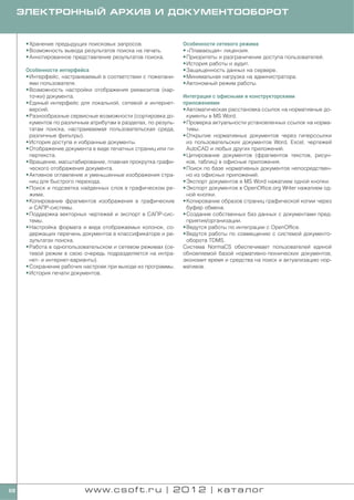 ЭЛЕКТРОННЫЙ АРХИВ И ДОКУМЕНТООБОРОТ


      • Хранение предыдущих поисковых запросов.                 Особенности сетевого режима
      • Возможность вывода результатов поиска на печать.        • «Плавающая» лицензия.
      • Аннотированное представление результатов поиска.        • Приоритеты и разграничение доступа пользователей.
                                                                • История работы и аудит.
      Особенности интерфейса                                    • Защищенность данных на сервере.
      • Интерфейс, настраиваемый в соответствии с пожелани      • Минимальная нагрузка на администратора.
        ями пользователя.                                       • Автономный режим работы.
      • Возможность настройки отображения реквизитов (кар
        точки) документа.                                       Интеграция с офисными и конструкторскими
      • Единый интерфейс для локальной, сетевой и интернет      приложениями
        версий.                                                 • Автоматическая расстановка ссылок на нормативные до
      • Разнообразные сервисные возможности (сортировка до        кументы в MS Word.
        кументов по различным атрибутам в разделах, по резуль   • Проверка актуальности установленных ссылок на норма
        татам поиска, настраиваемая пользовательская среда,       тивы.
        различные фильтры).                                     • Открытие нормативных документов через гиперссылки
      • История доступа и избранные документы.                    из пользовательских документов Word, Excel, чертежей
      • Отображение документа в виде печатных страниц или ги      AutoCAD и любых других приложений.
        пертекста.                                              • Цитирование документов (фрагментов текстов, рисун
      • Вращение, масштабирование, плавная прокрутка графи        ков, таблиц) в офисные приложения.
        ческого отображения документа.                          • Поиск по базе нормативных документов непосредствен
      • Активное оглавление и уменьшенные изображения стра        но из офисных приложений.
        ниц для быстрого перехода.                              • Экспорт документов в MS Word нажатием одной кнопки.
      • Поиск и подсветка найденных слов в графическом ре       • Экспорт документов в OpenOffice.org Writer нажатием од
        жиме.                                                     ной кнопки.
      • Копирование фрагментов изображения в графические        • Копирование образов страниц графической копии через
        и САПР системы.                                           буфер обмена.
      • Поддержка векторных чертежей и экспорт в САПР сис       • Создание собственных баз данных с документами пред
        темы.                                                     приятия/организации.
      • Настройка формата и вида отображаемых колонок, со       • Ведутся работы по интеграции с OpenOffice.
        держащих перечень документов в классификаторе и ре      • Ведутся работы по совмещению с системой документо
        зультатах поиска.                                         оборота TDMS.
      • Работа в однопользовательском и сетевом режимах (се     Система NormaCS обеспечивает пользователей единой
        тевой режим в свою очередь подразделяется на интра      обновляемой базой нормативно технических документов,
        нет и интернет варианты).                               экономит время и средства на поиск и актуализацию нор
      • Сохранение рабочих настроек при выходе из программы.    мативов.
      • История печати документов.




68                         www.csoft.ru | 2012 | каталог
 