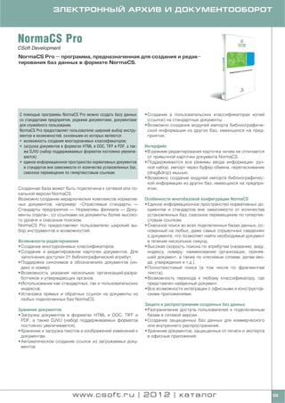 ЭЛЕКТРОННЫЙ АРХИВ И ДОКУМЕНТООБОРОТ



NormaCS Pro
CSoft Development
NormaCS Pro — программа, предназначенная для создания и редак
тирования баз данных в формате NormaCS.




C помощью программы NormaCS Pro можно создать базу данных         • Создание в пользовательских классификаторах копий
со стандартами предприятия, редкими документами, документами        (ссылок) на стандартные документы.
для служебного пользования.                                       • Возможно создание модулей импорта библиографиче
NormaCS Pro предоставляет пользователю широкий выбор инстру         ской информации из других баз, имеющихся на пред
ментов и возможностей, основными из которых являются:               приятии.
• возможность создания многоуровневых классификаторов;
• загрузка документов в форматах HTML и DOC, TIFF и PDF, а так    Интерфейс
  же DJVU (набор поддерживаемых форматов постоянно увеличи        • В режиме редактирования карточка ничем не отличается
  вается);                                                          от привычной карточки документа NormaCS.
• единое информационное пространство нормативных документов       • Поддерживаются все режимы ввода информации: руч
  и стандартов вне зависимости от количества установленных баз,     ной набор, импорт через буфер обмена, перетаскивание
  сквозное перемещение по гипертекстовым ссылкам.                   (drag&drop) мышью.
                                                                  • Возможно создание модулей импорта библиографичес
                                                                    кой информации из других баз, имеющихся на предпри
Созданная база может быть подключена к сетевой или ло               ятии.
кальной версии NormaCS.
Возможно создание иерархических комплексов норматив               Особенности многобазовой конфигурации NormaCS
ных документов, например: «Отраслевые стандарты —                 • Единое информационное пространство нормативных до
Стандарты предприятия — Нормативы филиала — Доку                    кументов и стандартов вне зависимости от количества
менты отдела», со ссылками на документы более высоко                установленных баз, сквозное перемещение по гипертек
го уровня и сквозным поиском.                                       стовым ссылкам.
NormaCS Pro предоставляет пользователю широкий вы                 • Сквозной поиск во всех подключенных базах данных, ос
бор инструментов и возможностей.                                    нованный на любых, даже самых отрывочных сведениях
                                                                    о документе, что позволяет найти необходимый документ
Возможности редактирования                                          в течение нескольких секунд.
• Создание многоуровневых классификаторов.                        • Высокая скорость поиска по атрибутам (названию, виду,
• Создание и редактирование карточек документов. Для                индексу, номеру, наименованию организации, приняв
  заполнения доступен 21 библиографический атрибут.                 шей документ, а также по ключевым словам, датам вво
• Поддержка синонимов в обозначениях документов (ин                 да, утверждения и т.д.).
  декс и номер).                                                  • Полнотекстовый поиск (в том числе по фрагментам
• Возможность указания нескольких организаций разра                 текста).
  ботчиков и утверждающих органов.                                • Возможность перехода к любому классификатору, где
• Использование как стандартных, так и пользовательских             представлен найденный документ.
  индексов.                                                       • Все возможности интеграции с офисными и конструктор
• Установка прямых и обратных ссылок на документы из                скими приложениями.
  любых подключенных баз NormaCS.
                                                                  Защита и распространение созданных баз данных
Хранение документов                                               • Разграничение доступа пользователей к подключенным
• Загрузка документов в форматах HTML и DOC, TIFF и                 базам в сетевой версии.
  PDF, а также DJVU (набор поддерживаемых форматов                • Создание защищенных баз данных для коммерческого
  постоянно увеличивается).                                         или внутреннего распространения.
• Хранение и загрузка текстов и изображений изменений к           • Хранение документов, защищенных от печати и экспорта
  документам.                                                       в офисные приложения.
• Автоматическое создание ссылок из загружаемых доку
  ментов.




                            www.csoft.ru | 2012 | каталог                                                                   69
 