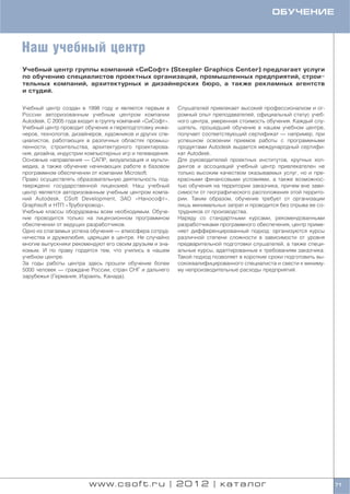 ОБУЧЕНИЕ



Наш учебный центр
Учебный центр группы компаний «СиСофт» (Steepler Graphics Center) предлагает услуги
по обучению специалистов проектных организаций, промышленных предприятий, строи
тельных компаний, архитектурных и дизайнерских бюро, а также рекламных агентств
и студий.

Учебный центр создан в 1998 году и является первым в       Слушателей привлекает высокий профессионализм и ог
России авторизованным учебным центром компании             ромный опыт преподавателей, официальный статус учеб
Autodesk. C 2005 года входит в группу компаний «СиСофт».   ного центра, умеренная стоимость обучения. Каждый слу
Учебный центр проводит обучение и переподготовку инже      шатель, прошедший обучение в нашем учебном центре,
неров, технологов, дизайнеров, художников и других спе     получает соответствующий сертификат — например, при
циалистов, работающих в различных областях промыш          успешном освоении приемов работы с программными
ленности, строительства, архитектурного проектирова        продуктами Autodesk выдается международный сертифи
ния, дизайна, индустрии компьютерных игр и телевидения.    кат Autodesk.
Основные направления — САПР, визуализация и мульти         Для руководителей проектных институтов, крупных хол
медиа, а также обучение начинающих работе в базовом        дингов и ассоциаций учебный центр привлекателен не
программном обеспечении от компании Microsoft.             только высоким качеством оказываемых услуг, но и пре
Право осуществлять образовательную деятельность под        красными финансовыми условиями, а также возможнос
тверждено государственной лицензией. Наш учебный           тью обучения на территории заказчика, причем вне зави
центр является авторизованным учебным центром компа        симости от географического расположения этой террито
ний Autodesk, CSoft Development, ЗАО «Нанософт»,           рии. Таким образом, обучение требует от организации
Graphisoft и НТП «Трубопровод».                            лишь минимальных затрат и проводится без отрыва ее со
Учебные классы оборудованы всем необходимым. Обуче         трудников от производства.
ние проводится только на лицензионном программном          Наряду со стандартными курсами, рекомендованными
обеспечении от ведущих разработчиков.                      разработчиками программного обеспечения, центр приме
Одно из слагаемых успеха обучения — атмосфера сотруд       няет дифференцированный подход: организуются курсы
ничества и дружелюбия, царящая в центре. Не случайно       различной степени сложности в зависимости от уровня
многие выпускники рекомендуют его своим друзьям и зна      предварительной подготовки слушателей, а также специ
комым. И по праву гордятся тем, что учились в нашем        альные курсы, адаптированные к требованиям заказчика.
учебном центре.                                            Такой подход позволяет в короткие сроки подготовить вы
За годы работы центра здесь прошли обучение более          сококвалифицированного специалиста и свести к миниму
5000 человек — граждане России, стран СНГ и дальнего       му непроизводительные расходы предприятий.
зарубежья (Германия, Израиль, Канада).




                         www.csoft.ru | 2012 | каталог                                                              71
 
