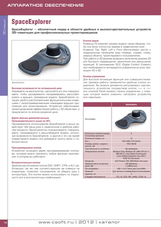 АППАРАТНОЕ ОБЕСПЕЧЕНИЕ



           SpaceExplorer
3D мыши




           SpaceExplorer — абсолютный лидер в области удобных и высокочувствительных устройств
           3D навигации для профессиональных проектировщиков.

                                                                    Кнопки видов
                                                                    Клавиша Fit изменяет размер модели таким образом, что
                                                                    бы она была полностью видима в графическом окне.
                                                                    Клавиши Top, Right, Left и Front обеспечивают доступ к
                                                                    традиционным проекциям (вид спереди, справа, слева,
                                                                    сверху) объекта, проектируемого пользователем.
                                                                    При работе в 3D режиме возможно включение режима 2D
                                                                    для быстрого перемещения, увеличения или уменьшения
                                                                    проекций. В приложениях DCC (Digital Content Creation)
                                                                    при необходимости активируется управление во всех про
                                                                    екциях 2D и 3D.

                                                                    Кнопки управления
                                                                    Для быстрой активации функций или совершенствова
           SpaceExplorer                                            ния приемов работы применяются удобные кнопки уп
                                                                    равления. Вы можете динамично регулировать чувстви
           Высокие возможности по оптимальной цене                  тельность устройства посредством кнопок «–» и «+»
           Нажимайте на манипулятор, наклоняйте его или поворачи    или кнопкой Panel вызвать панель управления, с помо
           вайте, чтобы одновременно панорамировать, масштаби       щью которой можно изменить настройки устройства
           ровать и вращать трехмерные модели. SpaceExplorer ос     или навигации.
           нащен удобно расположенными функциональными клави
           шами с запрограммированными командами ведущих при
                                                                                                                 SpaceExplorer
           ложений для проектирования. Устройство обеспечивает
           проектировщикам эффективную работу с 3D объектами, а
           предлагается по вполне разумной цене.

           Вдвое меньше движений мышью.                              Фотография
           Производительность выше на 30%
           Одновременное использование SpaceExplorer и мыши за
           действует обе ваши руки в гармоничном и удобном рабо
           чем процессе. Одной рукой вы позиционируете, поворачи
           ваете, панорамируете и масштабируете модель, исполь       Количество степеней свободы                       6
           зуя возможности SpaceExplorer, а другой в это же время    контроллера движения
           корректируете модель или выбираете пункты меню с по       Количество клавиш, шт.                           15
           мощью мыши.                                               Вес, г                                  593 (USB); 619 (Serial)
                                                                     Размеры (длина x ширина x                    194x139x58
                                                                     высота), мм
           Программируемые кнопки                                    Чувствительность устройства                  Настраиваемая
           Устройство оснащено двумя программируемыми кнопка         Операционные системы          Windows Vista; Windows XP; UNIX (HP UX 11,
           ми, которым можно присвоить любые функции приложе                                           IBM AIX 5.2, Sun Solaris 8 или выше);
           ния, в котором вы работаете.                                                                 Linux (Redhat Enterprise Linux WS 3,
                                                                                                                SuSE 9.0 или выше)
                                                                     Процессор                       Intel Pentium 4/III, AMD/Athlon или выше
           Вспомогательные кнопки                                    Требуется места на жестком                   140 (Windows);
           Удобное расположение кнопок ESC, SHIFT, CTRL и ALT, ра    диске, Мб                                     2 (UNIX/Linux)
           ботающих так же, как соответствующие им клавиши на        Тип интерфейса                     USB 1.1/2.0; Serial (для Linux/UNIX)
           клавиатуре, позволяет пользователю не убирать руку с      Лицензия                      Для частного и коммерческого использования
           контроллера. Эти кнопки можно использовать по отдель      Гарантия, лет                                         3
           ности или в многокнопочных комбинациях.                   Стандарты безопасности            FCC, CE, VCCI, RRL, WHQL, CTICK, UL




 74                             www.csoft.ru | 2012 | каталог
 