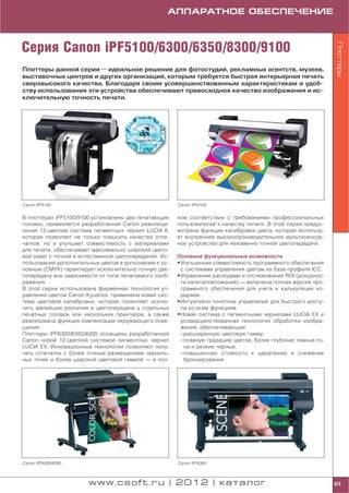 АППАРАТНОЕ ОБЕСПЕЧЕНИЕ



Серия Canon iPF5100/6300/6350/8300/9100




                                                                                                              Плоттеры
Плоттеры данной серии — идеальное решение для фотостудий, рекламных агентств, музеев,
выставочных центров и других организаций, которым требуется быстрая интерьерная печать
сверхвысокого качества. Благодаря своим усовершенствованным характеристикам и удоб
ству использования эти устройства обеспечивают превосходное качество изображения и ис
ключительную точность печати.




Canon iPF5100                                          Canon iPF9100


В плоттерах iPF5100/9100 установлены две печатающие    ном соответствии с требованиями профессиональных
головки, применяется разработанная Canon революци      пользователей к качеству печати. В этой серии предус
онная 12 цветная система пигментных чернил LUCIA II,   мотрена функция калибровки цвета, которая использу
которая позволяет не только повысить качество отпе     ет внутреннее высокопроизводительное мультисенсор
чатков, но и улучшает совместимость с материалами      ное устройство для неизменно точной цветопередачи.
для печати, обеспечивает максимально широкий цвето
вой охват с точной и естественной цветопередачей. Ис   Основные функциональные возможности
пользование дополнительных цветов в дополнение к ос    • Улучшенная совместимость программного обеспечения
новным (CMYK) гарантирует исключительно точную цве       с системами управления цветом на базе профиля ICC.
топередачу вне зависимости от типа печатаемого изоб    • Управление расходами и отслеживание ROI (доходнос
ражения.                                                 ти капиталовложений) — включена полная версия про
В этой серии использована фирменная технология уп        граммного обеспечения для учета и калькуляции из
равления цветом Canon Kyuanos, применена новая сис       держек.
тема цветовой калибровки, которая позволяет исклю      • Интуитивно понятное управление для быстрого досту
чить малейшие различия в цветопередаче у отдельных       па ко всем функциям.
печатных головок или нескольких принтеров, а также     • Новая система с пигментными чернилами LUCIA EX и
реализована функция компенсации окружающего осве         усовершенствованная технология обработки изобра
щения.                                                   жения, обеспечивающие:
Плоттеры iPF6300/6350/8300 оснащены разработанной         расширенную цветовую гамму;
Canon новой 12 цветной системой пигментных чернил         плавную градацию цветов, более глубокие темные то
LUCIA EX. Инновационные технологии позволяют полу         на и резкие черные;
чать отпечатки с более точным размещением черниль         повышенную стойкость к царапанию и снижение
ных точек и более широкой цветовой гаммой — в пол         бронзирования;




Canon iPF6300/6350                                     Canon iPF8300



                       www.csoft.ru | 2012 | каталог                                                          83
 