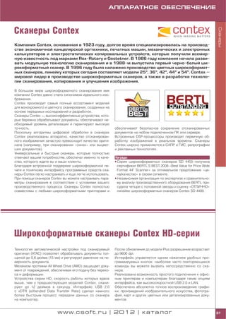 АППАРАТНОЕ ОБЕСПЕЧЕНИЕ



Сканеры Contex




                                                                                                                      Сканеры
Компания Contex, основанная в 1923 году, долгое время специализировалась на производ
стве экономичной канцелярской оргтехники, печатных машин, механических и электронных
калькуляторов и электростатических копировальных устройств, которые получили всемир
ную известность под марками Rex Rotary и Gestetner. В 1986 году компания начала разви
вать модульную технологию сканирования и в 1988 м выпустила первый черно белый ши
рокоформатный сканер. В 1996 году было налажено производство цветных широкоформат
ных сканеров, линейку которых сегодня составляют модели 25", 36", 42", 44" и 54". Contex —
мировой лидер в производстве широкоформатных сканеров, а также в разработке техноло
гии сканирования, копирования и улучшения изображения.

В большом мире широкоформатного сканирования имя
компании Contex давно стало синонимом идеального изо
бражения.
Contex производит самый полный ассортимент моделей
для монохромного и цветного сканирования, созданных на
основе передовых исследований и разработок.
Сканеры Contex — высокоэффективные устройства, кото
рые бережно обрабатывают документы, обеспечивают не
обходимый уровень детализации и гарантируют высокую
точность.                                                 обеспечивают безопасное сохранение отсканированных
Поскольку алгоритмы цифровой обработки в сканерах         документов на любом подключенном ПК или сервере.
Contex реализованы аппаратно, качество отсканирован       Встроенные DSP процессоры производят первичную об
ного изображения зачастую превосходит качество ориги      работку изображений в реальном времени. Сканеры
нала (например, при сканировании «синек» или выцвет       Contex широко применяются в САПР и ГИС, репрографии
ших документов).                                          и рекламных технологиях.
Универсальные и быстрые сканеры, которые полностью
отвечают вашим потребностям, обеспечат именно то каче     Награды
ство, которого ждете вы и ваши клиенты.                   • Серия широкоформатных сканеров SD 4400 получила
Благодаря встроенной поддержке широкоформатной пе           сертификат BERTL’S BEST 2008 «Best Value for Price Wide
чати и понятному интерфейсу программных средств ска         Format 44" Scanner» за оптимальное предложение «це
неры Contex легко настраивать и еще легче использовать.     на/качество» в своем сегменте.
При помощи сканеров Contex вы можете настраивать пара     • Независимая организация по экспертизе и сравнительно
метры сканирования в соответствии с условиями вашего        му анализу производственного оборудования BERTL при
производственного процесса. Сканеры Contex полностью        судила четыре с половиной звезды и оценку «ОТЛИЧНО»
совместимы с любыми широкоформатными принтерами и           линейке широкоформатных сканеров Contex SD 4400.




Широкоформатные сканеры Contex HD серии
Технология автоматической настройки под сканируемый       После обновления до модели Plus разрешение возрастает
оригинал (ATAC) позволяет обрабатывать документы тол      до 9600 dpi.
щиной до 0,6 дюйма (15 мм) и регулирует давление на по    Интерфейс управляется одним нажатием удобных про
верхность документа.                                      граммируемых кнопок: наиболее часто повторяющиеся
Механизм протяжки All Wheel Drive (AWD) защищает доку     команды вы можете вызвать непосредственно со ска
мент от повреждений, обеспечивая его подачу без переко    нера.
са и деформации.                                          Реализована возможность простого подключения к офис
Устройства серии HD, скорость работы которых вдвое        ным принтерам и компьютерам благодаря таким опциям
выше, чем у предшествующих моделей Contex, скани          интерфейса, как высокоскоростной USB 2.0 и LAN.
руют до 12 дюймов в секунду. Интерфейс USB 2.0            Обеспечено абсолютно точное воспроизведение графи
с xDTR (eXtended Data Transfer Rate) сделал намного       ки, произведений изобразительного искусства, фотогра
более быстрым процесс передачи данных со сканера          фий, карт и других цветных или детализированных доку
на компьютер.                                             ментов.


                         www.csoft.ru | 2012 | каталог                                                                87
 