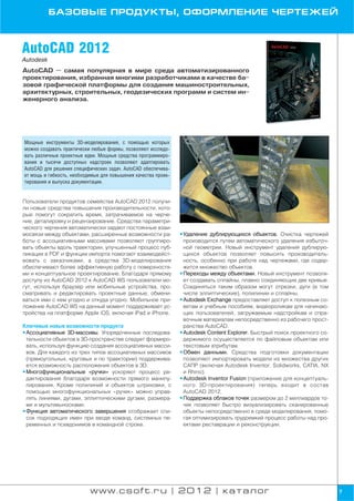 БАЗОВЫЕ ПРОДУКТЫ, ОФОРМЛЕНИЕ ЧЕРТЕЖЕЙ



AutoCAD 2012
Autodesk
AutoCAD — самая популярная в мире среда автоматизированного
проектирования, избранная многими разработчиками в качестве ба
зовой графической платформы для создания машиностроительных,
архитектурных, строительных, геодезических программ и систем ин
женерного анализа.




Мощные инструменты 3D моделирования, с помощью которых
можно создавать практически любые формы, позволяют исследо
вать различные проектные идеи. Мощные средства программиро
вания и тысячи доступных надстроек позволяют адаптировать
AutoCAD для решения специфических задач. AutoCAD обеспечива
ет мощь и гибкость, необходимые для повышения качества проек
тирования и выпуска документации.


Пользователи продуктов семейства AutoCAD 2012 получи
ли новые средства повышения производительности, кото
рые помогут сократить время, затрачиваемое на черче
ние, деталировку и рецензирование. Средства параметри
ческого черчения автоматически задают постоянные взаи
мосвязи между объектами, расширенные возможности ра            • Удаление дублирующихся объектов. Очистка чертежей
боты с ассоциативными массивами позволяют группиро               производится путем автоматического удаления избыточ
вать объекты вдоль траектории, улучшенный процесс пуб            ной геометрии. Новый инструмент удаления дублирую
ликации в PDF и функции импорта помогают взаимодейст             щихся объектов позволяет повысить производитель
вовать с заказчиками, а средства 3D моделирования                ность, особенно при работе над чертежами, где содер
обеспечивают более эффективную работу с поверхностя              жится множество объектов.
ми и концептуальное проектирование. Благодаря прямому          • Переходы между объектами. Новый инструмент позволя
доступу из AutoCAD 2012 к AutoCAD WS пользователи мо             ет создавать сплайны, плавно соединяющие две кривые.
гут, используя браузер или мобильные устройства, про             Соединяться таким образом могут отрезки, дуги (в том
сматривать и редактировать проектные данные, обмени              числе эллиптические), полилинии и сплайны.
ваться ими с кем угодно и откуда угодно. Мобильное при         • Autodesk Exchange предоставляет доступ к полезным со
ложение AutoCAD WS на данный момент поддерживает ус              ветам и учебным пособиям, видеороликам для начинаю
тройства на платформе Apple iOS, включая iPad и iPhone.          щих пользователей, загружаемым надстройкам и спра
                                                                 вочным материалам непосредственно из рабочего прост
Ключевые новые возможности продукта                              ранства AutoCAD.
• Ассоциативные 3D массивы. Упорядоченные последова            • Autodesk Content Explorer. Быстрый поиск проектного со
  тельности объектов в 3D пространстве следует формиро           держимого осуществляется по файловым объектам или
  вать, используя функцию создания ассоциативных масси           текстовым атрибутам.
  вов. Для каждого из трех типов ассоциативных массивов        • Обмен данными. Средства подготовки документации
  (прямоугольных, круговых и по траектории) поддержива           позволяют импортировать модели из множества других
  ется возможность расположения объектов в 3D.                   САПР (включая Autodesk Inventor, Solidworks, CATIA, NX
• Многофункциональные «ручки» ускоряют процесс ре                и Rhino).
  дактирования благодаря возможности прямого манипу            • Autodesk Inventor Fusion (приложение для концептуаль
  лирования. Кроме полилиний и объектов штриховки, с             ного 3D проектирования) теперь входит в состав
  помощью многофункциональных «ручек» можно управ                AutoCAD 2012.
  лять линиями, дугами, эллиптическими дугами, размера         • Поддержка облаков точек размером до 2 миллиардов то
  ми и мультивыносками.                                          чек позволяет быстро визуализировать сканированные
• Функция автоматического завершения отображает спи              объекты непосредственно в среде моделирования, помо
  сок подходящих имен при вводе команд, системных пе             гая оптимизировать трудоемкий процесс работы над про
  ременных и псевдонимов в командной строке.                     ектами реставрации и реконструкции.




                           www.csoft.ru | 2012 | каталог                                                                  7
 