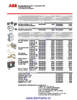 Ph u ki n dùng cho c u dao t ng d ng kh i Tmax
Tmax MCCB Accessories
áp ng tiêu chu n IEC 60947-2
Chi ti t
Mã s n ph m ơn giá Mã s n ph m ơn giá
USD USD
Description Oder Code Unit price Oder Code Unit price
Tay xoay (Rotary handle) - Lo i có tr c n i dài - RHE
RHE dùng cho MCCB c nh 1SDA051383R1 99.51 1SDA054929R1 113.67
RHE dùng cho MCCB Withdrawable 1SDA054933R1 113.67
B b o v IP54 cho tay xoay
RHE-IP54 protection kit IP54 1SDA051392R1 24.33 1SDA054938R1 69.37
Chi ti t Dùng cho MCCB 3P MCCB 4P
MCCB lo I Mã s n ph m ơn giá Mã s n ph m ơn giá
USD USD
Decription MCCB Type Oder Code Unit price Oder Code Unit price
Ph n c nh c a MCCB lo I kéo ra ư c (withdrawable)
T4 W FP EF 1SDA054743R1 170.80 1SDA054746R1 321.61
T5 W 400 FP EF 1SDA054755R1 229.05 1SDA054758R1 464.74
T5 W 630 FP EF 1SDA054768R1 274.81 1SDA054771R1 557.63
T6 W FP EF 1SDA060384R1 894.57 1SDA060387R1 1,114.45
T7-T7M W FP EF 1SDA062045R1 1,145.89 1SDA062049R1 1,427.65
T4 W FP VR 1SDA054744R1 222.08 1SDA054747R1 247.41
T5 W 400 FP VR 1SDA054756R1 297.77 1SDA054759R1 357.43
T5 W 630 FP VR 1SDA054769R1 357.36 1SDA054772R1 428.96
T6 W FP VR 1SDA060386R1 894.57 1SDA060389R1 1,114.45
T4 W FP HR 1SDA054745R1 258.18 1SDA054748R1 321.61
T5 W 400 FP HR 1SDA054757R1 372.98 1SDA054761R1 464.74
T5 W 630 FP HR 1SDA054770R1 447.61 1SDA054774R1 557.63
T6 W FP HR 1SDA060385R1 894.57 1SDA060388R1 1,114.45
1SDA062044R1 1,145.89 1SDA062048R1 1,427.65
Kit W MP T4 1SDA054841R1 109.17 1SDA054842R1 135.97
Kit W MP T5 400 1SDA054845R1 166.08 1SDA054846R1 206.86
Kit W MP T5 630 1SDA054849R1 227.75 1SDA054850R1 283.77
Kit W MP T6 1SDA060390R1 226.48 1SDA060391R1 282.14
Kit W MP T7-T7M 1SDA062162R1 385.04 1SDA062163R1 479.61
FLD for T4-T5 W 1SDA054945R1 85.46 1SDA054945R1 81.91
FLD for T6 W 1SDA060418R1 88.32 1SDA060418R1 84.64
B ti p i m trư t dùng cho MCCB T7
Lef block - MP T7 - T7M 1SDA062164R1 58.63
Central block - MP T7 - T7M 1SDA062165R1 58.63
Right block - MP T7 - T7M 1SDA062166R1 58.63
Left block - FP T7 1SDA063572R1 58.63
Left block - FP T7M 1SDA062167R1 58.63
Central block - FP T7 - T7M 1SDA062168R1 58.63
Right block - FP T7 - T7M 1SDA062169R1 58.63
Ghi Chú: MCCB lo I Withdrawable bao g m các thi t b sau:
1. MCCB lo i c nh tương ng
2. Ph n c nh c a MCCB lo I Withdrawable
3. B cơ khí cho MCCB lo i Withdrawable
4. M t s d ng c n thao tác cơ khí, ho c tay xoay,
ho c ng cơ i u khi n
5. B ti p i m trư t trong trư ng h p CB ư c k t ng
ho ccó g n các ph ki n i n (ch dùng cho T7)
Dùng cho T1-T2-T3 Dùng cho T4-T5
M t s d ng c n
thao tác cơ khí FLD
T7-T7M W FP
HR/VR
EF = Front extended
terminals
VR = Rear flat vertical
terminals
HR = Rear flat
horizontal terminals
HR/VR = Rear fl at
terminals
B cơ khí cho MCCB
lo i Withdrawable T4-
T5-T6-T7-T7M
FLD
RHD/RHE T4-T5
RHE - IP54
www.dienhathe.xyz
www.dienhathe.vn
 