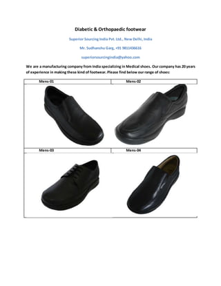 Diabetic & Orthopaedic footwear
Superior Sourcing India Pvt. Ltd., New Delhi, India
Mr. Sudhanshu Garg, +91 9811436616
superiorsourcingindia@yahoo.com
We are a manufacturing company from India specializing in Medical shoes. Our company has 20 years
of experience in making these kind of footwear. Please find below our range of shoes:
Mens-01 Mens-02
Mens-03 Mens-04
 