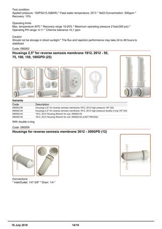 Test condition
Applied pressure: 150PSI(10,34BAR) * Feed water temperature: 25°C * NaCl Concentration: 500ppm *
Recovery: 15%
Operating limits
Max. temperature 40ºC * Recovery range 10-20% * Maximum operating pressure 21bar(300 psi) *
Operating PH range: 4-11 * Chlorine tolerance <0,1 ppm
Caution
Should not be storage in direct sunlight * The flux and rejection performance may take 24 to 48 hours to
stabilized
Code: 090002
Housings 2,5'' for reverse osmosis membrane 1812, 2012 - 50,
75, 100, 150, 180GPD (25)
Variants
Code Description
090002-06 Housings 2,5'' for reverse osmosis membrane 1812, 2012 high pressure 1/8" (20)
090002-04 Housings 2,5'' for reverse osmosis membrane 1812, 2012 high pressure double o-ring 1/8" (40)
090002-03 1812, 2012 Housing Wrench for cod. 090002-04
090002-05 1812, 2012 Housing Wrench for cod. 090002-02 (LAST PIECES)
With double o-ring.
Code: 090009
Housings for reverse osmosis membrane 3012 - 300GPD (12)
Connections
* Inlet/Outlet: 1/4"-3/8" * Drain: 1/4 "
16 July 2018 14/19
 