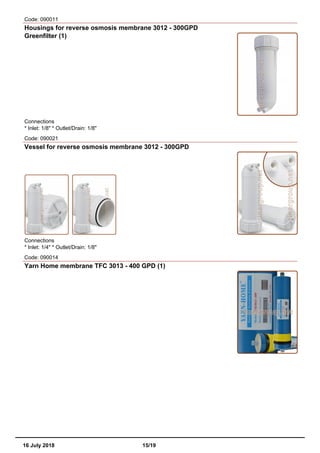 Code: 090011
Housings for reverse osmosis membrane 3012 - 300GPD
Greenfilter (1)
Connections
* Inlet: 1/8" * Outlet/Drain: 1/8"
Code: 090021
Vessel for reverse osmosis membrane 3012 - 300GPD
Connections
* Inlet: 1/4" * Outlet/Drain: 1/8"
Code: 090014
Yarn Home membrane TFC 3013 - 400 GPD (1)
16 July 2018 15/19
 
