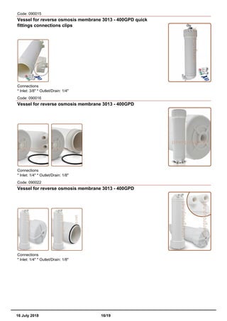 Code: 090015
Vessel for reverse osmosis membrane 3013 - 400GPD quick
fittings connections clips
Connections
* Inlet: 3/8" * Outlet/Drain: 1/4"
Code: 090016
Vessel for reverse osmosis membrane 3013 - 400GPD
Connections
* Inlet: 1/4" * Outlet/Drain: 1/8"
Code: 090022
Vessel for reverse osmosis membrane 3013 - 400GPD
Connections
* Inlet: 1/4" * Outlet/Drain: 1/8"
16 July 2018 16/19
 