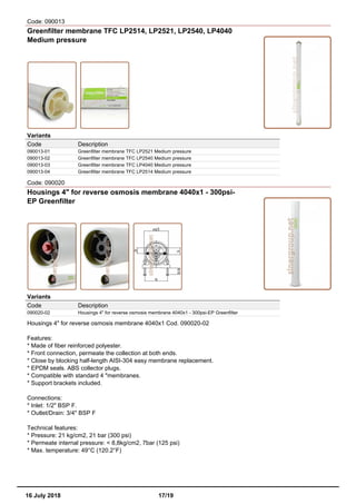 Code: 090013
Greenfilter membrane TFC LP2514, LP2521, LP2540, LP4040
Medium pressure
Variants
Code Description
090013-01 Greenfilter membrane TFC LP2521 Medium pressure
090013-02 Greenfilter membrane TFC LP2540 Medium pressure
090013-03 Greenfilter membrane TFC LP4040 Medium pressure
090013-04 Greenfilter membrane TFC LP2514 Medium pressure
Code: 090020
Housings 4" for reverse osmosis membrane 4040x1 - 300psi-
EP Greenfilter
Variants
Code Description
090020-02 Housings 4" for reverse osmosis membrane 4040x1 - 300psi-EP Greenfilter
Housings 4" for reverse osmosis membrane 4040x1 Cod. 090020-02
Features:
* Made of fiber reinforced polyester.
* Front connection, permeate the collection at both ends.
* Close by blocking half-length AISI-304 easy membrane replacement.
* EPDM seals. ABS collector plugs.
* Compatible with standard 4 "membranes.
* Support brackets included.
Connections:
* Inlet: 1/2" BSP F.
* Outlet/Drain: 3/4" BSP F
Technical features:
* Pressure: 21 kg/cm2, 21 bar (300 psi)
* Permeate internal pressure: < 8,8kg/cm2, 7bar (125 psi)
* Max. temperature: 49°C (120.2°F)
16 July 2018 17/19
 
