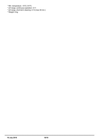* Min. temperature: -10°C (14°F)
* pH range, continuous operation: 3-11
* pH range, short-term cleaning: 2-12 (max 30 min.)
* Weight: 6 kg
16 July 2018 18/19
 