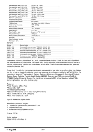 Permeate flow rate (+/-20%) 50: 50 Gpd (190 lt./day)
Permeate flow rate (+/-20%) 75: 75 Gpd (284 lt./day)
Permeate flow rate (+/-20%) 100: 100 Gpd (379 lt./day)
Permeate flow rate (+/-20%) 150: 150 Gpd (568 lt./day)
Permeate flow rate (+/-20%) 180: 180 Gpd (681 lt./day)
Permeate flow rate (+/-20%) 300: 300 Gpd (1.135 lt./day)
Permeate flow rate (+/-20%) 400: 400 Gpd (1.514 lt./day)
Minimum salt rejection: 96%-97%
Stabilized salt rejection: 97-98%
Operating pressure test: 65 - 100 PSI
TDS feed test: Tap Water (from 450 to 700 ppm)
Water temperature test: 77°F. (25°C.)
Recovery test: 15%
Max. operating pressure: 125 - 300 PSIG
Max. feed SDI: 5 (15 min)
Max. feed flow rate: 2 gal./min. (7,57 lt./min.)
Chlorine tolerance: <0.1 ppm
Max. operating temperature: 113°F. (45°C.)
Ph range: 2-11
Max. feed water turbidity: 1 NTU
Membrane style: Dry
Variants
Code Description
090017-050 Ionicore USmotic membrane TFC 2012 - 50GPD (25)
090017-075 Ionicore USmotic membrane TFC 2012 - 75GPD (25)
090017-100 Ionicore USmotic membrane TFC 2012 - 100GPD (25)
090017-150 Ionicore USmotic membrane TFC 2012 - 150GPD (25)
090017-180 Ionicore USmotic membrane TFC 2012 - 180GPD (25)
090017-300 Ionicore membrane TFC 3012 - 300GPD (1)
090017-400 Ionicore membrane TFC 3013 - 400GPD (1)
The reverse osmosis (abbreviation: RO, from English Reverse Osmosis) is the process which represents
the better water filtration technique, because is not a simply unwanted substances reduction but is able to
remove contaminants, harmful and mineral salts at ionic level. The RO membrane element are generally
made of polyamide (PA).
These R.O. TFC(thin film composite) membranes are available in flow rates ranging from 50 to 180 Gallons
per day for use in standard residential membrane housings. All models are certified to NSF/ANSI 58 for the
reduction of Arsenic ("V" pentavalent), Barium, Cadmium, Chromium (Hexavalent), Chromium (Trivalent),
Copper, Cysts, Turbidity, Fluoride, Lead, Radium 226/228, Selenium and TDS and are certified D.M.
174/2004 (Italian Ministerial Decree).The membrane remove up to 98% of total dissolved solids (TDS),
delivering healthier and safer drinking water.
Features:
* High Rejection & Flow Rate
* Made in the USA
* ISO 9001:2008 Certified
* Standard dimensions: can be fitted in any RO systems
* Max. inlet Hardness: 25°F. (250ppm)
* Max. Free Chlorine: 0.1 ppm
Type of membrane: Spiral wound
Membrane consists of 3 layers
1. Cross linked fully aromatic polyamide 0.2 µm.
2. Polysulfone 40 µm.
3. Non woven fabric polyester 120 µm.
Spacer: EPDM
Active surface:
50 GPD 0.35 m2 (3.8 sq. ft)
16 July 2018 7/19
 