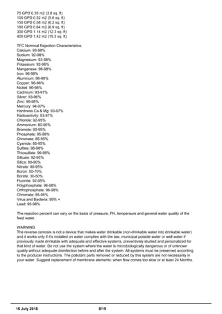 75 GPD 0.35 m2 (3.8 sq. ft)
100 GPD 0.52 m2 (5.6 sq. ft)
150 GPD 0.58 m2 (6.2 sq. ft)
180 GPD 0.64 m2 (6.9 sq. ft)
300 GPD 1.14 m2 (12.3 sq. ft)
400 GPD 1.42 m2 (15.3 sq. ft)
TFC Nominal Rejection Characteristics:
Calcium: 93-98%
Sodium: 92-98%
Magnesium: 93-98%
Potassium: 92-96%
Manganese: 96-98%
Iron: 96-98%
Aluminum: 96-98%
Copper: 96-98%
Nickel: 96-98%
Cadmium: 93-97%
Silver: 93-96%
Zinc: 96-98%
Mercury: 94-97%
Hardness Ca & Mg: 93-97%
Radioactivity: 93-97%
Chloride: 92-95%
Ammonium: 80-90%
Bromide: 90-95%
Phosphate: 95-98%
Chromate: 85-95%
Cyanide: 85-95%
Sulfate: 96-98%
Thiosulfate: 96-98%
Silicate: 92-95%
Silica: 80-90%
Nitrate: 90-95%
Boron: 50-70%
Borate: 30-50%
Fluoride: 92-95%
Polyphosphate: 96-98%
Orthophosphate: 96-98%
Chromate: 85-95%
Virus and Bacteria: 99% +
Lead: 95-98%
The rejection percent can vary on the basis of pressure, PH, temperaure and general water quality of the
feed water.
WARNING
The reverse osmosis is not a device that makes water drinkable (non-drinkable water into drinkable water)
and it works only if it's installed on water complies with the law, municipal potable water or well water if
previously made drinkable with adequate and effective systems, preventively studied and personalized for
that kind of water. Do not use the system where the water is microbiologically dangerous or of unknown
quality without adequate disinfection before and after the system. All systems must be preserved according
to the producer instructions. The pollutant parts removed or reduced by this system are not necessarily in
your water. Suggest replacement of membrane elements: when flow comes too slow or at least 24 Months.
16 July 2018 8/19
 