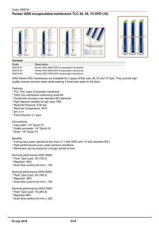 Code: 090019
Pentair GRO encapsulated membranes TLC 36, 50, 75 GPD (16)
Variants
Code Description
090019-01 Pentair GRO-36EN GPD encapsulated membranes
090019-02 Pentair GRO-50EN GPD encapsulated membranes
090019-03 Pentair GRO-75EN GPD encapsulated membranes
GRO (Green RO) membranes are available for 3 types of flow rate: 36, 50 and 75 Gpd. They provide high
quality reverse osmosis water while wasting 3 times less water to the drain.
Features
* TLC Thin Layer Composite membrane
* 100% dry membrane maximizing shelf life
* Double the recovery over standard RO elements
* High rejection stability at high input TDS
* Maximal Pressure: 6.90 bar
* Maximal Temperature: 49°C
* pH: 4-11
* Free Chlorine: 0.1 ppm
Connections:
* Inlet water: 1/4" Quick Fit
* Outlet permeate: 1/4" Quick Fit
* Drain: 1/4" Quick Fit
Benefits
* 4 times less water rejected to the drain (1:1 with GRO and 1:4 with standard RO )
* High performances even under extreme conditions
* Membrane can be stored for a longer period of time
Nominal performance GRO-36EN
* Flow* Gpd (Lpd): 36 (136.3)
* Rejection: 96%
* Drain flow control (ml./min.): 100
Nominal performance GRO-50EN
* Flow* Gpd (Lpd): 50 (189.3)
* Rejection: 96%
* Drain flow control (ml./min.): 150
Nominal performance GRO-75EN
* Flow* Gpd (Lpd): 75 (283.9)
* Rejection:96%
* Drain flow control (ml./min.): 200
16 July 2018 9/19
 