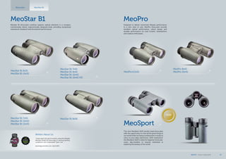 MeoPro
Designed to deliver renowned Meopta performance
to a new class of user, MeoPro binoculars provide
excellent optical performance, robust design and
durable performance for avid hunters, birdwatchers
and outdoor enthusiasts.
MeoSport
The new MeoSport 8x25 pocket sized binoculars
offer the opportunity to view all the great things in
our world while not being cumbersome or bulky to
carry on your daily adventures. 100% waterproof,
the MeoSport 8x25 is ideal for beginner binocular
users, day-travelers or anyone interested in
exploring the beauty of the world.
MeoPro 6,5x32
MeoPro 8x42
MeoPro 10x42
NEW
MeoStar B1
Meostar B1 binoculars combine superior optical elements in a compact,
mechanically robust, ergonomically designed body, providing exceptional
waterproof, dustproof and shockproof performance.
MeoStar B1 8x32
MeoStar B1 10x32
MeoStar B1 7x42
MeoStar B1 8x42
MeoStar B1 10x42
MeoStar B1 10x42 HD
MeoStar B1 7x50
MeoStar B1 10x50
MeoStar B1 12x50
Written About Us
MeoStar B1 8x56
“I have spent the last 6 months using the Meopta
MeoStar 10×42 HD binoculars in varying hunting
conditions. Am I impressed? Yeah, I am… “
tacticalgunreview.com, April 2013
MeoStar B1Binoculars
MEOPTA l Product Catalog 2014 27
 