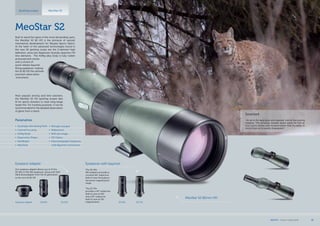 30xWAEyepiece adapter 20-60x
Eyepiece Adapter
Our eyepiece adapter allows you to fit the
20-60x or 30x WA eyepieces, along with SLR/
DSLR photoadapter from the S1 generation
to the new S2 82 HD.
30-60x 20-70x
Eyepieces with bayonet
The 30-60x
WA eyepiece provides a
constant 66° subjective
field of view throughout
the entire magnification
range.
The 20-70x
provides a 45° subjective
field of view at 20x
and a 63° subjective
field of view at 70x
magnification.
Spotting scopes MeoStar S2
Surprised
„He sat in the deep grass and watched  silently the evening
meadow. This amazing moment lasted nearly for half an
hour. Lynx’s senses were however better than my ability to
come closer as he quietly disappeared.“
MeoStar S2 82mm HD
MeoStar S2
Built to stand the rigors of the most demanding users,
the MeoStar S2 82 HD is the pinnacle of optical/
mechanical development for Meopta Sports Optics.
At the heart of the advanced technologies found in
the new S2 spotting scope are the 2-element high
definition, extra low dispersion fluoride objective HD
lens elements. The Al/Mg alloy body is fully rubber
armoured and comes
with a choice of
quick-release bayonet
fitting eyepieces, making
the S2 82 HD the ultimate
precision observation
instrument.
Most popular among avid bird watchers,
the MeoStar S2 HD spotting scopes also
fit for sports shooters to track long-range
target hits. For hunting purposes, it can be
recommended for the detailed observation
of game from a stand.
Parametres
•	 Sunshade with Aiming Point
•	 Central Focusing
•	 Al/Mg Body
•	 Ergonomic Shape
•	 MeoBright
•	 MeoDrop
•	 Nitrogen purged
•	 Waterproof
•  Brilli ant image
•	 HD Optics
•	 Interchangeable Eyepieces   
with Bayonet Connection
MEOPTA l Product Catalog 2014 35
 