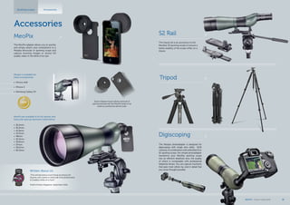 Accessories
Spotting scopes Accessories
Written About Us:
„This will become a must-bring accessory for
anyone who wants to send real-time photos back
to buddies while on a hunt.“
Field & Stream Magazine, September 2012
NEW
The Meopta photoadapter is designed for
digiscoping with single lens reflex (SLR)
cameras.IncombinationwithaMeoStarS1or
S2 spotting scope, the simple photoadapter
transforms your MeoStar spotting scope
into an efficient telephoto lens, the quality
of which is comparable with professional
telephoto lenses. You can capture moments
that pass most others by, and in detail that
you never thought possible.
Digiscoping
The tripod rail is an accessory to the
MeoStar S2 spotting scope to ensure a
better stability of the scope while on a
tripod.
S2 Rail
Tripod
The MeoPix adapter allows you to quickly
and simply attach your smartphone to a
Meopta binocular or spotting scope and
capture stunning images or record HD
quality video in the blink of an eye.
Meopix is available for
these smartphones:
•	 iPhone 4/4S
•	 iPhone 5
•	 Samsung Galaxy S4
Quick-release mount allows removal of
eyecup and permits the MeoPix body to be
used as a protective phone case.
MeoPix are available to fit the spotter and
binocular eyecup diameters listed below:
•	 36.2mm
•	 36.5mm
•	 41.8mm
•	 43.5mm
•	 48mm
•	 55.5mm
•	 56.6mm
•	 57mm
•	 59.5mm
•	 60.2mm
MeoPix
MEOPTA l Product Catalog 2014 39
 