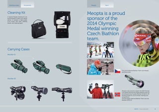 Meopta Sport
Meopta is a proud
sponsor of the
2014 Olympic
Medal winning
Czech Biathlon
team.
The Czech National Biathlon Team uses Meopta
spotting scopes.
Meopta is also proud to support the 2014 Olympic
Gold Medal Winning Norwegian Biathlon team by
providing premium quality MeoStar S2 82mm HD
spotting scopes for use in all their trainings and
competitions.
The Norwegian National Biathlon Team uses the
MeoStar S2 82 HD.
A special Meopta cleaning kit can
be purchased to clean your optical
device. It contains a high-quality
2-in-1 brush, lens cloth, cleaning
blower, and cleaning liquid.
Cleaning Kit
Carrying Cases
MeoStar S1
MeoStar S2
Spotting scopes Accessories
MEOPTA l Product Catalog 2014 41
 