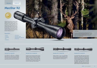 MeoStar R2 1,7-10x42 RD
Whether stalking, on top of your lightweight
mountain rifle or in dense woodlands, the 6x
zoom, low-light performance and compact de-
sign of the MeoStar R2 1.7-10x42 RD will meet or
exceed expectations each and every time.
MeoStar R2 2-12x50 RD
For many riflescopes twilight means time to pack up
and go home.  That just isn’t good enough when a
potential trophy is within reach.  To ensure you never
miss out on those special and rare opportunities,
Meopta introduces the MeoStar R2 2-12x50 RD.  Made
to cover all possible scenarios when out hunting,
the expansive 6x zoom and field of view along
with, MeoLux multi-coatings and 12x maximum
magnification ensure that no shot is out of your
capablereach. Fromtheforest,tothefieldstotheopen
plains, everything is now possible with just one scope.
MeoStar R2
MeoStar R2 1-6x24 RD
The MeoStar R2 1-6x24 RD is a dangerous
game hunter’s new best friend. An extremely
wide field of view combined with the optional
K-Dot 2 reticle and true 1x magnification allows
the shooter to quickly acquire their target and
place the kill-shot when time is of the essence.
MeoStar R2 2,5-15x56 RD
Designed to be the ultimate low-light choice for
big game hunting, the MeoStar R2 2.5-15x56 RD
provides crystal-clear resolution and edge-to-
edge clarity needed for challenging shooting
conditions.  The new 6x zoom range offers
the versatility needed for short range out to
extended distances, making the scope an ideal
choice for a wide range of rifles and game. 
Riflescopes
Parameters
•	 MeoLux
•	 MeoDrop
•	 MeoShield
•	 RD
•	 MeoTrak II
•	 Shockproof
•	 Nitrogen Purged
•	 30mm Aluminium Alloy Tube
•	 Waterproof
The King
„The roar kept getting closer but nothing was coming out
of the dark corners of the mountain forest. At last. I spotted
it after long moments of endless silence. It was standing
there in its formidable beauty, lit by the morning sun,
eagerly searching for its rival.“
MeoStar R2
Aimed at the premium hunting market
segment, Meopta brings to hunters fe-
atures which are hardly beatable when
it comes to quality, performance and
price. 6x zoom, extraordinary light tran-
smission, advanced illumination system
and improved W&E turret adjustments
are just some of the features which
make the MeoStar R2 series of riflesco-
pes the new performance leader in the
premium riflescope segment.
NEW
MEOPTA l Product Catalog 2014 11
 