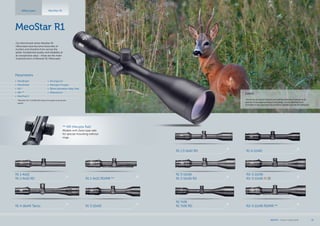 R1 7x56
R1 7x56 RD R1r 3-12x56 RD/MR **
R1 3-12x56
R1 3-12x56 RD
R1 1.5-6x42 RD
R1r 3-12x56
R1r 3-12x56 RGD
MeoStar R1
Our benchmark series MeoStar R1
riflescopes have become favourites of
hunters and shooters from across the
globe. Exceptional quality and reliability at
an exceptional value - these are the main
characteristics of Meostar R1 riflescopes.
** MR (Meopta Rail)
Models with Zeiss type rails
for special mounting without
rings.
Riflescopes MeoStar R1
*MeoStar R1r 3-12x56 RGD allows for green and red dot
option
Parameters
•	 MeoBright
•	 MeoShield
•	 RD *
•	 MR **
•	 MeoTrak II
•	 Shockproof
•	 Nitrogen Purged
•	 30mm Aluminium Alloy Tube
•	 Waterproof
R1 4-16x44 Tactic R1 3-10x50
R1 1-4x22
R1 1-4x22 RD R1 1-4x22 RD/MR **
Lured
„Driven by its natural instinct and eternal ambition to preserve its
species, it was approaching in long leaps. It only allowed me a
moment or two and soon he found its mistake and ran off, betrayed.“
R1 4-12x40
MEOPTA l Product Catalog 2014 13
 
