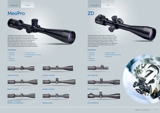 ZD
Riflescopes ZD
ZD 6-24x56 RD
ZD 4-16x44 RD
ZD 1-4x22 RD
MeoPro
Riflescopes MeoPro
MeoPro 3.5-10x44
MeoPro 3.5-10x44 RD MeoPro 6x42
MeoPro 3-9x50
MeoPro 3-9x42
MeoPro 6-18x50
MeoPro 4-12x50
Meopta ZD tactical riflescopes are designed and
manufactured in order to satisfy the needs of today’s
advanced armed forces, professional shooters and
law enforcement personnel across the globe. Tested
and proven under the careful watch of military
professionals in demanding situations, ZD riflescopes
deliver absolute optical performance and a clear
tactical advantage.
Parameters
•	 MeoBright
•	 MeoShield
•	 RD
•	 MeoTrak II
•	 Shockproof
•	 Nitrogen Purged
•	 30mm Aluminium Alloy Tube
•	 Waterproof
Parameters
•	 MeoBright
•	 MeoShield
•	 RD
•	 MeoTrak II
•	 Shockproof
•	 Nitrogen Purged
•	 1 inch Aluminium Alloy Tube
•	 Waterproof
The MeoPro series of riflescopes offer the price and
performance that appeal to hunters of all experience
levels. Sleek, compact and priced right, MeoPro riflescopes
offer maximum performance with outstanding value.
Designed and built to the demands of the North
American hunter, MeoPro riflescopes have gained the
stamp of approval from hunters across the globe for their
uncompromising optical quality and durable construction.
MEOPTA l Product Catalog 2014 15
 