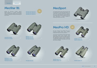 MeoSport
The MeoSport 8x25 pocket sized binoculars offer
the opportunity to view all the great things in our
world while not being cumbersome or bulky to
carry on your daily adventures. 100% waterproof,
the MeoSport 8x25 is ideal for beginner binocular
users, day-travelers or anyone interested in
exploring the beauty of the world.
MeoPro 8x32 HD
MeoPro 10x32 HD
MeoPro 8x42 HD
MeoPro 10x42 HD
MeoPro HD
The new concept of the MeoPro HD line of
binoculars provides better colour rendition,
making observation even more attractive.
The new line of the MeoPro HD binoculars boasts
high-quality fluoride optical elements which
deliver perfectly vivid colours to wildlife watchers
and significantly reduces chromatic aberration.
The lightweight magnesium body is rubberized,
shockproof, waterproof, and filled with an inert
gas to prevent fogging.
NEW
MeoStar B1
Meostar B1 binoculars combine superior
optical elements in a compact, mechanically
robust, ergonomically designed body, providing
exceptional waterproof, dustproof and shockproof
performance.
MeoStar B1 8x32
MeoStar B1 10x32
MeoStar B1 7x42
MeoStar B1 8x42
MeoStar B1 10x42
MeoStar B1 8x56
MeoStar B1Binoculars
MeoStar B1 10x42 HD
MeoStar B1 12x50 HD
MeoStar B1 15x56 HD
NEW
MeoStar B1 7x50
MeoStar B1 10x50
MeoStar B1 12x50 MeoPro 8x56 HD
MEOPTA l Product Catalog 2015 25
 