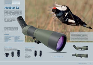 30xWAEyepiece adapter 20-60x
Eyepiece Adapter
Our eyepiece adapter allows you to fit the
20-60x or 30x WA eyepieces, along with SLR/
DSLR photoadapter from the S1 generation
to the new S2 82 HD.
30-60x 20-70x
Eyepieces with bayonet
The 30-60x
WA eyepiece provides
a constant 66° subjective
field of view throughout
the entire magnification
range.
The 20-70x
provides a 45° subjective
field of view at 20x
and a 63° subjective
field of view at 70x
magnification.
Spotting scopes MeoStar S2
MeoStar S2 82mm HD
At the mating grounds
At daybreak, bluish twilight interwoven with translucent
fog was covering a nearby pasture. The dark scenery of
the surrounding woods lined the background to the east,
and a lark was waking up nature into a sunny morning
with a spring song. Capercaillie mating was in full swing.
“Gurgling” suddenly reverberated all around me. Every now
and then one of the cocks took a short jump trying to hit a
rival in a brawl. What a sight to behold!
MeoStar S2
Built to stand the rigors of the most demanding users,
the MeoStar S2 82 HD is the pinnacle of optical/
mechanical development for Meopta Sports Optics.
At the heart of the advanced technologies found
in the new S2 spotting scope are the 2-element
high definition, extra low dispersion
fluoride objective HD lens elements.
The Al/Mg alloy body is fully
rubberarmoured and comes with
a choice of quick-release bayonet
fitting eyepieces, making the
S2 82 HD the ultimate precision
observation instrument.
Most popular among avid bird watchers,
the MeoStar S2 HD spotting scopes also
fit for sports shooters to track long-range
target hits. For hunting purposes, it can be
recommended for the detailed observation
of game from a stand.
Parametres
•	 Sunshade with Aiming Point
•	 Central Focusing
•	 Al/Mg Body
•	 Ergonomic Shape
•	 MeoBright
•	 MeoDrop
•	 Nitrogen purged
•	 Waterproof
• Brilli ant image
•	 HD Optics
•	 Interchangeable Eyepieces
with Bayonet Connection
MEOPTA l Product Catalog 2015 33
 