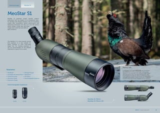 Mating calls
A portly dark cock made mating calls with the pinions
slouching and furrowing in the rough melting snow
causing it to fly all around. The rising sun made it shine
with fascinating colors, the chest shining green, dark
brown feathers on both the pinions and the back, and a
softly glimmering patch of gray on the neck. A beautiful
moment which was forever engraved into my memory.
Spotting scopes MeoStar S1
Interchangeable Eyepieces
30xWA 20-60x
MeoStar S1 75mm
MeoStar S1 75mm HD
MeoStar S1
MeoStar S1 spottings scopes provide outdoor
enthusiasts with top quality at an exceptional value.
As standard with Meopta products, the S1 75 spotting
scopes offer tremendous optical performance and
discerning enthusiasts can step up to the HD version
which renders crystal clear and sharp
images even under the most difficult
light conditions.
The MeoStar S1 is most popular among
bird watchers. It is also suitable for
sports shooters to track long-range
target hits. For hunting purposes, it
can be recommended for the detailed
observation of game from a stand.
Parametres
•	 MeoBright
•	 Sunshade with Aiming Point
•	 Central Focusing
•	 Aluminium Body
•	 Ergonomic Shape
•	 Nitrogen Purged
•	 Waterproof
•	 HD Optics
•	 Interchangeable Eyepieces
MEOPTA l Product Catalog 2015 35
 