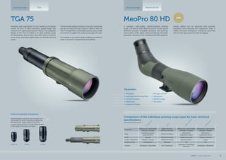 Properties
Waterproof, submersible
Nitrogen-charged
Water resistant
Without inert gas
Waterproof, submersible
Nitrogen-charged
Waterproof, submersible
Nitrogen-charged
Body
Aluminium alloys/
polycarbonate
Aluminium alloys
Aluminium/
magnesium alloys
Aluminium/
magnesium alloys
Finish Painted Rubber Armored Rubber Armored Rubber Armored
Ocular Thread Size M34x0.75 Thread M34x0.75 Thread Bayonet Mount Fixed
Objective Lens HD/Standard Standard HD HD
Coating MeoBright / MeoShield MC / MeoShield
MeoBright / MeoShield
MeoDrop
MeoBright / MeoShield
M
eoStarS1
75
TG
A
75
M
eoStarS2
82
H
D
M
eoPro
80
H
D
NEW
Designed and engineered for the traditional European
hunter, the TGA 75 offers extremely rugged design and
function with superb optical performance. The collapsible
design of the TGA 75 makes it an ideal spotting scope
for backpackers and hunters who often have to traverse
rocky terrain and need a lightweight, yet durable spotting
scope.
The innovative design and ease of use, also means that
you do not need to set up a tripod to observe with the
TGA 75; simply find a comfortable location and a stable
rock or tree to support the scope as you glass the area.
It is suitable to be used in adverse lighting conditions,
while in a stand or backpacking and stalking.
TGA 75
Spotting scopes TGA
Comparison of the individual spotting scope types by basic technical
specifications
technical parameters p.44-47
MeoPro 80 HD
Spotting scopes MeoPro 80 HD
A compact, high-quality, tripod-mounted spotting
scope. The 80mm wide objective with fl uoride optical
elements provides incredible resolution and perfectly
vivid colours while signifi cantly eliminating chromatic
aberration. Because of the integrated 20x-60x eyepiece,
remote objects can be observed with exquisite
brightness and sharpness.The magnesium body is
rubber-armoured, shockproof, waterproof, and fi lled
with an inert gas to prevent internal fogging.
Parameters
•	 MeoBright
•	 Sunshade with Aiming Point
•	 Central Focusing
•	 Mg/Al Body
•	 Ergonomic Shape
•	 Nitrogen Purged
•	 Waterproof
•	 Brilliant Image
•	 HD Optics
Interchangeable Eyepieces
30xWA30xWA-R 20-60x
Interchangeable eyepieces are the same as in
the MeoStar S1 range, including an additional
30x WA-R wide-angle eyepiece featuring
a range-finding reticle for simple determination
of the range of the observed object.
MEOPTA l Product Catalog 2015 37
 