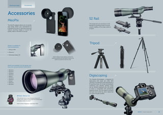 The Meopta photoadapter is designed for
digiscoping with single lens reflex (SLR)
cameras.Incombinationwitha MeoStarS1or
S2 spotting scope, the simple photoadapter
transforms your MeoStar spotting scope
into an efficient telephoto lens, the quality
of which is comparable with professional
telephoto lenses. You can capture moments
that pass most others by, and in detail that
you never thought possible.
Digiscoping
The tripod rail is an accessory to the
MeoStar S2 spotting scope to ensure
a better stability of the scope while on
a tripod.
S2 Rail
Accessories
Spotting scopes Accessories
Written About Us:
„This will become a must-bring accessory for
anyone who wants to send real-time photos back
to buddies while on a hunt.“
Field & Stream Magazine, September 2012
Tripod
The MeoPix adapter allows you to quickly
and simply attach your smartphone to
a Meopta binocular or spotting scope and
capture stunning images or record HD
quality video in the blink of an eye.
Meopix is available for
these smartphones:
•	 iPhone 4/4S
•	 iPhone 5
•	 Samsung Galaxy S4
Quick-release mount allows removal of
eyecup and permits the MeoPix body to be
used as a protective phone case.
MeoPix are available to fit the spotter and
binocular eyecup diameters listed below:
•	 36.2mm
•	 36.5mm
•	 41.8mm
•	 43.5mm
•	 48mm
•	 55.5mm
•	 56.6mm
•	 57mm
•	 59.5mm
•	 60.2mm
MeoPix
MEOPTA l Product Catalog 2015 39
 