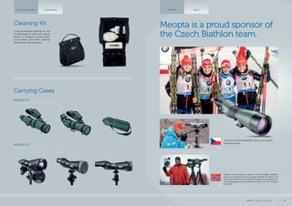 Meopta Sport
The Czech National Biathlon Team uses Meopta
spotting scopes.
Meopta is also proud to support the Norwegian Biathlon
team by providing premium quality MeoStar S2 82mm HD
spotting scopes for use in all their trainings and competitions.
The Norwegian National Biathlon Team uses the MeoStar
S2 82 HD.
Meopta is a proud sponsor of
the Czech Biathlon team.
Spotting scopes Accessories
A special Meopta cleaning kit can
be purchased to clean your optical
device. It contains a high-quality
2-in-1 brush, lens cloth, cleaning
blower, and cleaning liquid.
Cleaning Kit
Carrying Cases
MeoStar S1
MeoStar S2
MEOPTA l Product Catalog 2015 41
 