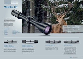 MeoStar R2 1,7-10x42 RD
Whether stalking, on top of your lightweight
mountain rifle or in dense woodlands, the 6x
zoom, low-light performance and compact
design of the MeoStar R2 1.7-10x42 RD will meet
or exceed expectations each and every time.
MeoStar R2 2-12x50 RD
For many riflescopes twilight means time to pack
up and go home.  That just isn’t good enough when
a potentialtrophyiswithinreach. Toensureyounever
miss out on those special and rare opportunities,
Meopta introduces the MeoStar R2 2-12x50 RD.  Made
to cover all possible scenarios when out hunting,
the expansive 6x zoom and field of view along
with, MeoLux multi-coatings and 12x maximum
magnification ensure that no shot is out of your
capablereach. Fromtheforest,tothefieldstotheopen
plains, everything is now possible with just one scope.
The King
Meeting him was always an extraordinary experience for
me, whether in the mating season when his imposing
looks left no doubt in the minds of his rivals who they
were dealing with, or in his regular winter habitat, where
his mere presence was enough to force the other stags to
respect him.
MeoStar R2
MeoStar R2 1-6x24 RD
MeoStar R2 1-6x24 RD/MR **
The MeoStar R2 1-6x24 RD is a dangerous
game hunter’s new best friend. An extremely
wide field of view combined with the optional
K-Dot 2 reticle and true 1x magnification allows
the shooter to quickly acquire their target and
place the kill-shot when time is of the essence.
MeoStar R2 2,5-15x56 RD
MeoStar R2 2,5-15x56 RD/MR **
Designed to be the ultimate low-light choice for
big game hunting, the MeoStar R2 2.5-15x56 RD
provides crystal-clear resolution and edge-to-
edge clarity needed for challenging shooting
conditions.  The new 6x zoom range offers
the versatility needed for short range out to
extended distances, making the scope an ideal
choice for a wide range of rifles and game. 
Riflescopes
Parameters
•	 MeoLux
•	 MeoDrop
•	 MeoShield
•	 RD
•	 MeoTrak II
•	 Shockproof
•	 Nitrogen Purged
•	 30mm Aluminium Alloy Tube
•	 Waterproof
MeoStar R2
Aimed at the premium hunting market
segment, Meopta brings to hunters
features which are hardly beatable
when it comes to quality, performance
and price. 6x zoom, extraordinary light
transmission, advanced illumination
system and improved W&E turret
adjustments are just some of the
features which make the MeoStar
R2 series of riflescopes the new
performance leader in the premium
riflescope segment.
MEOPTA l Product Catalog 2015 9
 