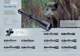 R1 7x56
R1 7x56 RD R1r 3-12x56 RD/MR **
R1 3-12x56
R1 3-12x56 RD
R1 1.5-6x42 RD
R1r 3-12x56
R1r 3-12x56 RGD
The Black Knight
Suddenly, he appeared like an apparition. He stood there
waiting long as if meaning to say that he had wandered
here by coincidence. There he was, standing before me,
the real “Black Knight” of our woods. With confidence I
place the crosshairs on him, and at the moment I pull the
trigger I‘ve realized my mistake.
MeoStar R1
Our benchmark series MeoStar R1
riflescopes have become favourites of
hunters and shooters from across the
globe. Exceptional quality and reliability at
an exceptional value - these are the main
characteristics of Meostar R1 riflescopes.
** MR (Meopta Rail)
Models with Zeiss type rails
for special mounting without
rings.
Riflescopes MeoStar R1
*MeoStar R1r 3-12x56 RGD allows for green and red dot
option
Parameters
•	 MeoBright
•	 MeoShield
•	 RD *
•	 MR **
•	 MeoTrak II
•	 Shockproof
•	 Nitrogen Purged
•	 30mm Aluminium Alloy Tube
•	 Waterproof
R1 4-16x44 Tactic R1 3-10x50
R1 1-4x22
R1 1-4x22 RD R1 1-4x22 RD/MR **
R1 4-12x40
MEOPTA l Product Catalog 2015 11
 